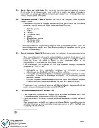 Página 7
5.5. Barrera física para el trabajo: Son elementos que disminuyen el riesgo de contacto
directo entre dos o más personas y que contribuye al objetivo de reducir el riesgo de
transmisión, por ejemplo, pantallas o mamparas, paneles acrílicos o fundas plásticas para
evitar la aerosolización, entre otras.
5.6. Caso sospechoso de COVID-19: Persona que cumpla con cualquiera de los siguientes
criterios clínicos:
 Paciente con síntomas de infección respiratoria aguda, que presente tos y/o dolor de
garganta y además uno o más de los siguientes signos/síntomas:
 Malestar general
 Fiebre
 Cefalea
 Congestión nasal
 Diarrea
 Dificultad para respirar
 Pérdida del olfato
 Pérdida del gusto
 Paciente con infección respiratoria aguda grave (IRAG): infección respiratoria aguda con
fiebre o temperatura actual ≥ 38°C y tos; con inicio dentro de los últimos 10 días, y que
requiere hospitalización) 9
.
5.7. Caso probable de COVID-19: Quienes cumplan con cualquiera de los siguientes criterios:
 Caso sospechoso con antecedente epidemiológico de contacto directo con un caso
probable o confirmado, o epidemiológicamente relacionado a un conglomerado de
casos, los cuales han tenido al menos un caso confirmado dentro de ese
conglomerado, 14 días previos al inicio de los síntomas.
 Caso sospechoso con imágenes de tórax que muestran hallazgos radiológicos
sugestivos de COVID-19, en:
 Radiografía de tórax: opacidades nebulosas, de morfología a menudo
redondeadas, con distribución pulmonar periférica e inferior.
 Tomografía computarizada de tórax: múltiples opacidades bilaterales en vidrio
esmerilado, a menudo de morfología redondeada, con distribución pulmonar
periférica e inferior.
 Ecografía pulmonar: líneas pleurales engrosadas, líneas B (multifocales, aisladas
o confluentes), patrones de consolidación con o sin broncogramas aéreos.
 Persona con inicio reciente de anosmia (pérdida del olfato) o ageusia (pérdida del
gusto), en ausencia de cualquier otra causa identificada10
.
5.8. Caso confirmado sintomático de COVID-19:
 Caso sospechoso o probable con confirmación de laboratorio de infección por COVID-
19, mediante prueba molecular para SARS-COV-1 positiva.
 Casos sospechoso o probable con prueba antigénica positiva para infección por SARS-
COV-2.
 Caso sospechoso o probable con prueba serológica (ELISA, Inmunofluorescencia,
quimioluminiscencia y electroquimioluminiscencia) reactiva a IgM o IgM/IgG para
infección por SARS-COV-211
.
9
Idem.
10
Ídem.
11
Ídem.
 