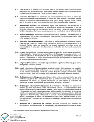 Página 9
5.15. Filial: Parte de la infraestructura física del instituto o la escuela de Educación Superior
ubicada en una provincia distinta a la de la sede principal y se vincula al desarrollo de uno
o más programas de estudios. Puede contar con varios locales.
5.16. Formación Sincrónica: Es otra forma de brindar el servicio educativo, a través del
intercambio de información por internet en tiempo real entre docente y estudiante. Aquí se
gestiona el aprendizaje docente- estudiante en el mismo tiempo y espacio virtual. En este
tipo de formación se usan herramientas como los chats, video llamadas o pizarras.
5.17. Herramientas digitales: Una herramienta digital hace referencia a los recursos en el
contexto informático y tecnológico y generalmente suelen ser programas lo que se
denomina software que nos permite algún tipo de interacción y desarrollo o algunas veces
también dispositivos (hardware) que, en conjunto, nos permitirán el uso de la herramienta.
5.18. Horario escalonado: Administración de la actividad de las personas y sus tareas (como el
ingreso y salida o la limpieza de un espacio), de acuerdo a momentos diferenciados para
evitar las aglomeraciones.
5.19. Institución educativa habilitada: Aquel centro de educación técnico-productiva, instituto
o escuela de Educación Superior que cumpla con las condiciones epidemiológicas y
territorial. Pueden optar por desarrollar su servicio educativo con algún grado de
presencialidad, de acuerdo a las disposiciones contenidas en el presente documento
normativo.
5.20. Layout: Distribución del mobiliario, equipos y personas en los ambientes de aprendizaje,
así como pasillos y áreas necesarias para el correcto flujo de personas y/o productos en la
institución educativa, minimizando las zonas de congestión y facilitando las tareas de
limpieza y desinfección. El diseño del layout debe favorecer el cumplimiento de las medidas
de bioseguridad y distanciamiento físico.
5.21. Limpieza: Eliminación de suciedad e impurezas de las superficies utilizando agua, jabón,
detergente o sustancia química.
5.22. Local: Infraestructura física vinculada a la sede principal o filial, destinada a la provisión
del servicio educativo. Está conformado por el conjunto de ambientes de aprendizaje
(aulas, talleres, laboratorios, bibliotecas, campos de cultivo, granjas, invernaderos, entre
otros), accesos y áreas de circulación, y otros espacios destinados al servicio educativo.
5.23. Medidas de prevención y protección: Las medidas mínimas e indispensables que toda
institución educativa debe implementar, son: (i) distanciamiento físico; (ii) lavado o
desinfección de manos; (iii) higiene respiratoria; (iv) uso correcto y obligatorio de
mascarillas faciales; (v) ventilación permanente del ambiente y (vi) aforo.
5.24. Medidas para el funcionamiento del local de la institución educativa: Son las medidas
mínimas que debe tener el local para la prestación del servicio. Las condiciones son: aforo
permitido y uso adecuado de ambientes del local y otros espacios; mantenimiento, limpieza
y desinfección del local, manejo de residuos sólidos; gestión de materiales de limpieza y
desinfección; establecimiento de funciones del personal de limpieza; ventilación del local;
organización del mobiliario y señalización en el local; e implementación de estaciones de
lavado y desinfección de manos. Se tendrá en consideración la Directiva Sanitaria Nº 028-
MINSA/DIGESA17, incluyendo las normas que la modifiquen, complementen o aquellas que
la sustituyan.
5.25. Monitoreo de la prestación del servicio: Acciones continuas que permiten dar
seguimiento a la implementación de condiciones y prácticas de prevención que se deben
17
https://ugel04tse.files.wordpress.com/2018/08/directiva-sanitaria-028-minsa-digesa-v-01.pdf
 