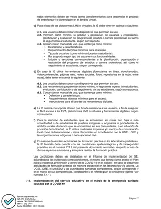 Página 17
estos elementos deben ser vistos como complementarios para desarrollar el proceso
de enseñanza y el aprendizaje en el ámbito virtual.
c) Para el uso de las plataformas LMS o virtuales, la IE debe tener en cuenta lo siguiente:
c.1. Los usuarios deben contar con dispositivos que permitan su uso.
c.2. Permiten como mínimo, la gestión y generación de usuarios y contraseñas,
planificación y evaluación del programa de estudios o carrera profesional, así como
el seguimiento al estudiante, según corresponda.
c.3. Contar con un manual de uso, que contenga como mínimo:
• Descripción y características.
• Requerimientos técnicos mínimos para el acceso.
• Tipos de usuarios (como mínimo docente y estudiante).
• Rol asignado según tipo de usuario y sus funcionalidades.
• Módulo o secciones correspondientes a la planificación, organización y
evaluación del programa de estudios o carrera profesional; así como el
seguimiento al estudiante, según corresponda.
d) En caso la IE utilice herramientas digitales (formularios en línea, videollamadas,
videoconferencias, páginas web, redes sociales, foros, repositorios en la nube, entre
otras), debe tener en cuenta lo siguiente:
d.1. Los usuarios deben contar con dispositivos que permitan su uso.
d.2. Las herramientas que permitan como mínimo, el registro de ingreso de estudiantes,
evaluación, participación y de seguimiento de los estudiantes, según corresponda.
d.3. Contar con un manual de uso, que contenga como mínimo:
• Definición y características.
• Requerimientos técnicos mínimos para el acceso.
• Instrucciones para el uso de las herramientas digitales.
e) La IE cuenta con soporte técnico que brinde asistencia a los usuarios, a fin de asegurar
el fácil acceso a los EVA, plataformas LMS o virtuales y herramientas digitales, según
corresponda.
f) Para la atención de estudiantes que se encuentren en zonas con baja o nula
conectividad o de estudiantes de pueblos indígenas u originarios o procedentes de
ámbitos rurales dispersos que se encuentran en sus comunidades, o en situación de
privación de la libertad, la IE utiliza materiales impresos y/o medios de comunicación
local como radiotransmisión u otros disponibles en coordinación con la UGEL, DRE y
las organizaciones indígenas o de la sociedad civil.
g) En caso se desarrollen actividades de formación práctica en los laboratorios y/o talleres,
la IE también debe cumplir con las condiciones epidemiológicas y de bioseguridad
previstas en el numeral 7.3.1 del presente documento normativo, respecto al uso de
dichos espacios educativos y solo para realizar la formación práctica.
Las condiciones deben ser detalladas en el Informe de implementación del SE,
adjuntándose las evidencias correspondientes, el mismo que tendrá como anexo el “Plan
para la vigilancia, prevención y control de la COVID-19 en el trabajo”, en caso se desarrolle
actividades de formación práctica de manera presencial en los laboratorios y/o talleres. La
UGEL, DRE, el MINEDU y las autoridades sanitarias competentes, según corresponda y
en el marco de sus competencias, constatarán si el referido plan se encuentra vigente (Ver
numeral 7.4.1).
7.4. Implementación del servicio educativo en el marco de la emergencia sanitaria
causada por la COVID-19
 