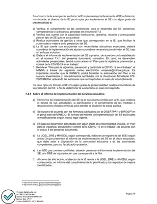 Página 18
En el marco de la emergencia sanitaria, la IE implementa prioritariamente el SE a distancia;
no obstante, el director de la IE podrá optar por implementar el SE con algún grado de
presencialidad si:
a) Verifica, el cumplimiento de las condiciones para el desarrollo del SE presencial,
semipresencial o a distancia, previstas en el numeral 7.3.
b) Verifica que cuente con la capacidad institucional, operativa, docente y presupuestal
para el tipo de SE que se va a prestar.
c) Realiza actividades de gestión y otras que correspondan en la IE, que facilitan la
continuidad y mejora en la prestación del SE.
d) La IE que cuente con estudiantes con necesidades educativas especiales, deberá
considerar la implementación de ajustes razonables necesarios para brindar el SE, bajo
un enfoque inclusivo.
e) Elabora el Informe de implementación del SE a prestar, de acuerdo con lo establecido
en el numeral 7.4.1 del presente documento normativo. En caso, se desarrollen
actividades presenciales, tendrá como anexo el “Plan para la vigilancia, prevención y
control de la COVID-19 en el trabajo”.
f) Remite el “Plan para la vigilancia, prevención y control de la COVID-19 en el trabajo”, al
MINSA a través del siguiente correo electrónico: empresa@minsa.gob.pe. Es
importante recordar que la SUNAFIL podrá fiscalizar la adecuación del Plan a los
nuevos lineamientos y procedimientos aprobados por la Resolución Ministerial 972-
2020/MINSA, aplicando las sanciones que correspondan en caso de incumplimiento.
En caso opte por brindar el SE con algún grado de presencialidad, realiza el monitoreo de
la prestación del SE, a fin de determinar la suspensión en caso corresponda.
Sobre el Informe de implementación del servicio educativo
a) El Informe de implementación del SE es el documento emitido por la IE, que contiene
el detalle de sus actividades, la planificación y el cumplimiento de las medidas o
disposiciones oficiales emitidas para atender la situación de salud pública.
b) Se elabora de acuerdo con los formatos publicados por la DISERTPA24 y DIFOID25 en
el portal web del MINEDU. El formato de Informe de implementación del SE está sujeto
a modificaciones según marco legal vigente.
c) En caso se desarrollen actividades con algún grado de presencialidad, incluirá, el “Plan
para la vigilancia, prevención y control de la COVID-19 en el trabajo”, de acuerdo con
el anexo 4 del presente documento.
d) La UGEL, DRE y MINEDU, según corresponda, elaboran un registro de las IIEE (según
anexo 3) que presentan el Informe de implementación del SE en el plazo estipulado,
que debe estar a disposición de la comunidad educativa y de las autoridades
competentes, para su fiscalización posterior.
e) Las IIEE que cuenten con filiales, deberán presentar el Informe de implementación del
SE, a la DRE de la jurisdicción que corresponda a la filial.
f) Al cierre del año lectivo, el director de la IE remite a la UGEL, DRE y MINEDU, según
corresponda, un informe del cumplimiento de lo planificado y los aspectos de mejora
identificados.
24
http://www.minedu.gob.pe/superiortecnologica/
25
http://www.minedu.gob.pe/superiorpedagogica/
 