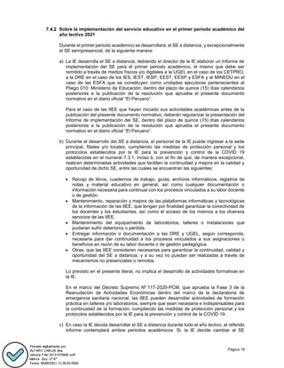 Página 19
Sobre la implementación del servicio educativo en el primer periodo académico del
año lectivo 2021
Durante el primer periodo académico se desarrollará, el SE a distancia, y excepcionalmente
el SE semipresencial, de la siguiente manera:
a) La IE desarrolla el SE a distancia, debiendo el director de la IE elaborar un Informe de
implementación del SE para el primer periodo académico, el mismo que debe ser
remitido a través de medios físicos y/o digitales a la UGEL en el caso de los CETPRO,
a la DRE en el caso de los IES, IEST, IESP, EEST, EESP y ESFA y al MINEDU en el
caso de las ESFA que se constituyen como unidades ejecutoras pertenecientes al
Pliego 010: Ministerio de Educación; dentro del plazo de quince (15) días calendarios
posteriores a la publicación de la resolución que aprueba el presente documento
normativo en el diario oficial “El Peruano”.
Para el caso de las IIEE que hayan iniciado sus actividades académicas antes de la
publicación del presente documento normativo, deberán regularizar la presentación del
Informe de implementación del SE, dentro del plazo de quince (15) días calendarios
posteriores a la publicación de la resolución que aprueba el presente documento
normativo en el diario oficial “El Peruano”.
b) Durante el desarrollo del SE a distancia, el personal de la IE puede ingresar a la sede
principal, filiales y/o locales, cumpliendo las medidas de protección personal y los
protocolos establecidos por la IE para la prevención y control de la COVID 19
establecidas en el numeral 7.3.1, inciso b, con el fin de que, de manera excepcional,
realicen determinadas actividades que faciliten la continuidad y mejora en la calidad y
oportunidad de dicho SE, entre las cuales se encuentran las siguientes:
 Recojo de libros, cuadernos de trabajo, guías, archivos informáticos, registros de
notas y material educativo en general, así como cualquier documentación o
información necesaria para continuar con los procesos vinculados a su labor docente
o de gestión.
 Mantenimiento, reparación y mejora de las plataformas informáticas y tecnológicas
de la información de las IIEE, que tengan por finalidad garantizar la conectividad de
los docentes y los estudiantes, así como el acceso de los mismos a los diversos
servicios de las IIEE.
 Mantenimiento del equipamiento de laboratorios, talleres o instalaciones que
pudieran sufrir deterioros o pérdida.
 Entregar información o documentación a las DRE y UGEL, según corresponda,
necesaria para dar continuidad a los procesos vinculados a sus asignaciones o
beneficios en razón de su labor docente o de gestión pedagógica.
 Otras, que las IIEE consideren necesarias para garantizar la continuidad, calidad y
oportunidad del SE a distancia, y a su vez no puedan ser realizadas a través de
mecanismos no presenciales o remotos.
Lo previsto en el presente literal, no implica el desarrollo de actividades formativas en
la IE.
En el marco del Decreto Supremo Nº 117-2020-PCM, que aprueba la Fase 3 de la
Reanudación de Actividades Económicas dentro del marco de la declaratoria de
emergencia sanitaria nacional, las IIEE pueden desarrollar actividades de formación
práctica en talleres y/o laboratorios, siempre que sean necesaria e indispensables para
la continuidad de la formación, cumpliendo las medidas de protección personal y los
protocolos establecidos por la IE para la prevención y control de la COVID 19.
c) En caso la IE decida desarrollar el SE a distancia durante todo el año lectivo, el referido
informe contemplará ambos periodos académicos. Si, la IE decide cambiar al SE
 