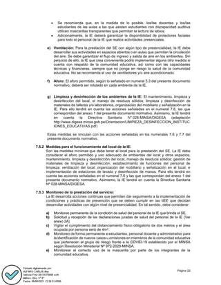Página 22
 Se recomienda que, en la medida de lo posible, los/las docentes y los/las
estudiantes de las aulas a las que asisten estudiantes con discapacidad auditiva
utilicen mascarillas transparentes que permitan la lectura de labios.
 Adicionalmente, la IE deberá garantizar la disponibilidad de protectores faciales
para todo el personal de la IE que realice actividades presenciales.
e) Ventilación: Para la prestación del SE con algún tipo de presencialidad, la IE debe
desarrollar sus actividades en espacios abiertos o en aulas que permitan la circulación
del aire. Se debe garantizar el flujo de ingreso y salida de aire en los ambientes. Sin
perjuicio de ello, la IE que crea conveniente podrá implementar alguna otra medida si
cuenta con respaldo de la comunidad educativa, así como con las capacidades
técnicas y financieras, siempre que no ponga en riesgo la salud de la comunidad
educativa. No se recomienda el uso de ventiladores y/o aire acondicionado.
f) Aforo: El aforo permitido, según lo señalado en numeral 5.3 del presente documento
normativo, deberá ser rotulado en cada ambiente de la IE.
g) Limpieza y desinfección de los ambientes de la IE: El mantenimiento, limpieza y
desinfección del local, el manejo de residuos sólidos; limpieza y desinfección de
materiales de talleres y/o laboratorios, organización del mobiliario y señalización en la
IE. Para ello tendrá en cuenta las acciones señaladas en el numeral 7.6, las que
correspondan del anexo 1 del presente documento normativo. Asimismo, la IE tendrá
en cuenta la Directiva Sanitaria Nº 028-MINSA/DIGESA (adaptación
http://www.digesa.minsa.gob.pe/Orientacion/LIMPIEZA_DESINFECCION_INSTITUC
IONES_EDUCATIVAS.pdf)
Estas medidas se vinculan con las acciones señaladas en los numerales 7.6 y 7.7 del
presente documento normativo.
7.5.2 Medidas para el funcionamiento del local de la IE:
Son las medidas mínimas que debe tener el local para la prestación del SE. La IE debe
considerar el aforo permitido y uso adecuado de ambientes del local y otros espacios;
mantenimiento, limpieza y desinfección del local, manejo de residuos sólidos; gestión de
materiales de limpieza y desinfección; establecimiento de funciones del personal de
limpieza; ventilación del local; organización del mobiliario y señalización en el local; e
implementación de estaciones de lavado y desinfección de manos. Para ello tendrá en
cuenta las acciones señaladas en el numeral 7.6 y las que correspondan del anexo 1 del
presente documento normativo. Asimismo, la IE tendrá en cuenta la Directiva Sanitaria
Nº 028-MINSA/DIGESA.
7.5.3 Monitoreo de la prestación del servicio:
La IE desarrolla acciones continuas que permiten dar seguimiento a la implementación de
condiciones y prácticas de prevención que se deben cumplir en las IIEE que decidan
desarrollar actividades con algún nivel de presencialidad. En tal sentido, debe considerar:
a) Monitoreo permanente de la condición de salud del personal de la IE que brinda el SE.
b) Solicitud y recepción de las declaraciones juradas de salud del personal de la IE (Ver
anexo 2A)
c) Vigilar el cumplimiento del distanciamiento físico obligatorio de dos metros y el área
ocupada por persona será de 4m2.
d) Monitoreo de forma permanente a estudiantes, personal docente y administrativo para
la identificación de nuevos casos u omisiones en miembros de la comunidad educativa
que pertenecen al grupo de riesgo frente a la COVID-19 establecido por el MINSA
según Resolución Ministerial Nº 972-2020-MINSA.
e) Monitorear el correcto uso de la mascarilla por parte de los integrantes de la
comunidad educativa.
 