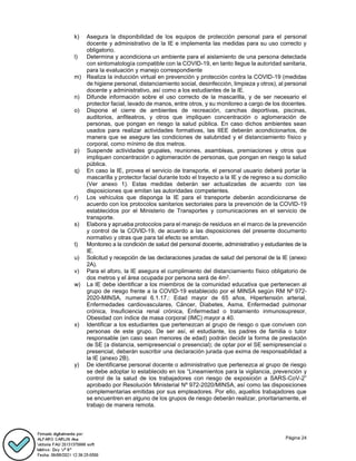 Página 24
k) Asegura la disponibilidad de los equipos de protección personal para el personal
docente y administrativo de la IE e implementa las medidas para su uso correcto y
obligatorio.
l) Determina y acondiciona un ambiente para el aislamiento de una persona detectada
con sintomatología compatible con la COVID-19, en tanto llegue la autoridad sanitaria,
para la evaluación y manejo correspondiente
m) Realiza la inducción virtual en prevención y protección contra la COVID-19 (medidas
de higiene personal, distanciamiento social, desinfección, limpieza y otros), al personal
docente y administrativo, así como a los estudiantes de la IE.
n) Difunde información sobre el uso correcto de la mascarilla, y de ser necesario el
protector facial, lavado de manos, entre otros, y su monitoreo a cargo de los docentes.
o) Dispone el cierre de ambientes de recreación, canchas deportivas, piscinas,
auditorios, anfiteatros, y otros que impliquen concentración o aglomeración de
personas, que pongan en riesgo la salud pública. En caso dichos ambientes sean
usados para realizar actividades formativas, las IIEE deberán acondicionarlos, de
manera que se asegure las condiciones de salubridad y el distanciamiento físico y
corporal, como mínimo de dos metros.
p) Suspende actividades grupales, reuniones, asambleas, premiaciones y otros que
impliquen concentración o aglomeración de personas, que pongan en riesgo la salud
pública.
q) En caso la IE, provea el servicio de transporte, el personal usuario deberá portar la
mascarilla y protector facial durante todo el trayecto a la IE y de regreso a su domicilio
(Ver anexo 1). Estas medidas deberán ser actualizadas de acuerdo con las
disposiciones que emitan las autoridades competentes.
r) Los vehículos que disponga la IE para el transporte deberán acondicionarse de
acuerdo con los protocolos sanitarios sectoriales para la prevención de la COVID-19
establecidos por el Ministerio de Transportes y comunicaciones en el servicio de
transporte.
s) Elabora y aprueba protocolos para el manejo de residuos en el marco de la prevención
y control de la COVID-19, de acuerdo a las disposiciones del presente documento
normativo y otras que para tal efecto se emitan.
t) Monitoreo a la condición de salud del personal docente, administrativo y estudiantes de la
IE.
u) Solicitud y recepción de las declaraciones juradas de salud del personal de la IE (anexo
2A).
v) Para el aforo, la IE asegura el cumplimiento del distanciamiento físico obligatorio de
dos metros y el área ocupada por persona será de 4m2.
w) La IE debe identificar a los miembros de la comunidad educativa que pertenecen al
grupo de riesgo frente a la COVID-19 establecido por el MINSA según RM Nº 972-
2020-MINSA, numeral 6.1.17.: Edad mayor de 65 años, Hipertensión arterial,
Enfermedades cardiovasculares, Cáncer, Diabetes, Asma, Enfermedad pulmonar
crónica, Insuficiencia renal crónica, Enfermedad o tratamiento inmunosupresor,
Obesidad con índice de masa corporal (IMC) mayor a 40.
x) Identificar a los estudiantes que pertenezcan al grupo de riesgo o que conviven con
personas de este grupo. De ser así, el estudiante, los padres de familia o tutor
responsable (en caso sean menores de edad) podrán decidir la forma de prestación
de SE (a distancia, semipresencial o presencial); de optar por el SE semipresencial o
presencial, deberán suscribir una declaración jurada que exima de responsabilidad a
la IE (anexo 2B).
y) De identificarse personal docente o administrativo que pertenezca al grupo de riesgo
se debe adoptar lo establecido en los “Lineamientos para la vigilancia, prevención y
control de la salud de los trabajadores con riesgo de exposición a SARS-CoV-2”
aprobado por Resolución Ministerial Nº 972-2020/MINSA, así como las disposiciones
complementarias emitidas por sus empleadores. Por ello, aquellos trabajadores que
se encuentren en alguno de los grupos de riesgo deberán realizar, prioritariamente, el
trabajo de manera remota.
 