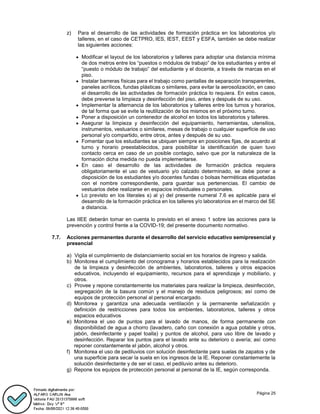 Página 25
z) Para el desarrollo de las actividades de formación práctica en los laboratorios y/o
talleres, en el caso de CETPRO, IES, IEST, EEST y ESFA, también se debe realizar
las siguientes acciones:
 Modificar el layout de los laboratorios y talleres para adoptar una distancia mínima
de dos metros entre los “puestos o módulos de trabajo” de los estudiantes y entre el
“puesto o módulo de trabajo” del estudiante y el docente, a través de marcas en el
piso.
 Instalar barreras físicas para el trabajo como pantallas de separación transparentes,
paneles acrílicos, fundas plásticas o similares, para evitar la aerosolización, en caso
el desarrollo de las actividades de formación práctica lo requiera. En estos casos,
debe preverse la limpieza y desinfección del piso, antes y después de su uso.
 Implementar la alternancia de los laboratorios y talleres entre los turnos y horarios,
de tal forma que se evite la reutilización de los mismos en el próximo turno.
 Poner a disposición un contenedor de alcohol en todos los laboratorios y talleres.
 Asegurar la limpieza y desinfección del equipamiento, herramientas, utensilios,
instrumentos, vestuarios o similares, mesas de trabajo o cualquier superficie de uso
personal y/o compartido, entre otros, antes y después de su uso.
 Fomentar que los estudiantes se ubiquen siempre en posiciones fijas, de acuerdo al
turno y horario preestablecidos, para posibilitar la identificación de quien tuvo
contacto cerca en caso de un posible contagio, salvo que por la naturaleza de la
formación dicha medida no pueda implementarse.
 En caso el desarrollo de las actividades de formación práctica requiera
obligatoriamente el uso de vestuario y/o calzado determinado, se debe poner a
disposición de los estudiantes y/o docentes fundas o bolsas herméticas etiquetadas
con el nombre correspondiente, para guardar sus pertenencias. El cambio de
vestuarios debe realizarse en espacios individuales o personales.
 Lo previsto en los literales s) al y) del presente numeral 7.6 es aplicable para el
desarrollo de la formación práctica en los talleres y/o laboratorios en el marco del SE
a distancia.
Las IIEE deberán tomar en cuenta lo previsto en el anexo 1 sobre las acciones para la
prevención y control frente a la COVID-19; del presente documento normativo.
7.7. Acciones permanentes durante el desarrollo del servicio educativo semipresencial y
presencial
a) Vigila el cumplimiento de distanciamiento social en los horarios de ingreso y salida.
b) Monitorea el cumplimiento del cronograma y horarios establecidos para la realización
de la limpieza y desinfección de ambientes, laboratorios, talleres y otros espacios
educativos, incluyendo el equipamiento, recursos para el aprendizaje y mobiliario, y
otros.
c) Provee y repone constantemente los materiales para realizar la limpieza, desinfección,
segregación de la basura común y el manejo de residuos peligrosos; así como de
equipos de protección personal al personal encargado.
d) Monitorea y garantiza una adecuada ventilación y la permanente señalización y
definición de restricciones para todos los ambientes, laboratorios, talleres y otros
espacios educativos
e) Monitorea el uso de puntos para el lavado de manos, de forma permanente con
disponibilidad de agua a chorro (lavadero, caño con conexión a agua potable y otros,
jabón, desinfectante y papel toalla) y puntos de alcohol, para uso libre de lavado y
desinfección. Reparar los puntos para el lavado ante su deterioro o avería; así como
reponer constantemente el jabón, alcohol y otros.
f) Monitorea el uso de pediluvios con solución desinfectante para suelas de zapatos y de
una superficie para secar la suela en los ingresos de la IE. Reponer constantemente la
solución desinfectante y de ser el caso, el pediluvio antes su deterioro.
g) Repone los equipos de protección personal al personal de la IE, según corresponda.
 