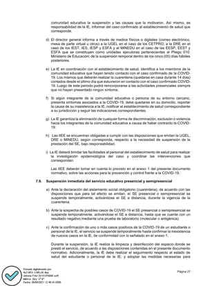 Página 27
comunidad educativa la suspensión y las causas que la motivaron. Así mismo, es
responsabilidad de la IE, informar del caso confirmado al establecimiento de salud que
corresponde.
d) El director general informa a través de medios físicos o digitales (correo electrónico,
mesa de parte virtual u otros) a la UGEL en el caso de los CETPRO, a la DRE en el
caso de los IEST, IES, IESP y ESFA y al MINEDU en el caso de las EESP, EEST y
ESFA que se constituyen como unidades ejecutoras pertenecientes al Pliego 010:
Ministerio de Educación; de la suspensión temporal dentro de los cinco (05) días hábiles
posteriores.
e) La IE en coordinación con el establecimiento de salud, identifica a los miembros de la
comunidad educativa que hayan tenido contacto con el caso confirmado de la COVID-
19. Los mismos que deberán realizar la cuarentena (quedarse en casa durante 14 días)
contados desde el último día que estuvieron en contacto con el caso confirmado COVID-
19. Luego de este periodo podrá reincorporarse a las actividades presenciales siempre
que no hayan presentado ningún síntoma.
f) Si algún integrante de la comunidad educativa o persona de su entorno cercano,
presenta síntomas asociados a la COVID-19, debe quedarse en su domicilio, reportar
la causa de su inasistencia a la IE, notificar al establecimiento de salud correspondiente
a su jurisdicción y seguir las indicaciones correspondientes.
g) La IE garantiza la eliminación de cualquier forma de discriminación, exclusión o violencia
hacia los integrantes de la comunidad educativa a causa de haber contraído la COVID-
19.
h) Las IIEE se encuentran obligadas a cumplir con las disposiciones que emitan la UGEL,
DRE o MINEDU, según corresponda, respecto a la necesidad de suspensión de la
prestación del SE, bajo responsabilidad.
i) La IE deberá brindar las facilidades al personal del establecimiento de salud para realizar
la investigación epidemiológica del caso y coordinar las intervenciones que
correspondan.
Las IIEE deberán tomar en cuenta lo previsto en el anexo 1 del presente documento
normativo, sobre las acciones para la prevención y control frente a la COVID-19.
7.9. Suspensión inmediata del servicio educativo presencial y semipresencial
a) Ante la declaración del aislamiento social obligatorio (cuarentena), de acuerdo con las
disposiciones que para tal efecto se emitan, el SE presencial o semipresencial se
suspende temporalmente, activándose el SE a distancia, durante la vigencia de la
cuarentena.
b) Ante la sospecha de posibles casos de COVID-19 el SE presencial o semipresencial se
suspende temporalmente, activándose el SE a distancia, hasta que se cuente con un
resultado negativo mediante una prueba de laboratorio (molecular o antigénica).
c) Ante la confirmación de uno o más casos positivos de la COVID-19 de un estudiante o
personal de la IE, el servicio se suspende temporalmente hasta confirmar la inexistencia
de nuevos casos en la IE, de conformidad con lo señalado en el anexo 1.
Durante la suspensión, la IE realiza la limpieza y desinfección del espacio donde se
prestó el servicio, de acuerdo a las disposiciones contenidas en el presente documento
normativo. Adicionalmente, la IE debe realizar el seguimiento respecto al estado de
salud del estudiante o personal de la IE; y adoptar las medidas necesarias para
 