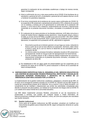 Página 28
garantizar la realización de las actividades académicas o trabajo de manera remota,
según corresponda.
d) Ante la confirmación de uno o más casos positivos de la COVID-19 de familiares de un
estudiante o personal de la IE, el estudiante o personal de la IE deberá informar a la IE
y mantener la cuarentena respectiva.
e) Si se toma conocimiento de la existencia de nuevos casos confirmados de COVID-19,
se suspende el SE presencial o semipresencial activando el SE a distancia de acuerdo
con la realidad y contexto de la IE garantizando la continuidad de la prestación del
servicio; y, la IE inicia el SE a distancia, implementando las acciones y disposiciones
contenidas en el presente documento normativo, vinculadas a la prestación de dicho
SE.
f) En cualquiera de los casos previstos en los literales anteriores, la IE debe comunicar a
través de medios físicos o digitales (correo electrónico, mesa de parte virtual u otros) a
la UGEL en el caso de los CETPRO, a la DRE en el caso de los IEST, IES, IESP y ESFA
y al MINEDU en el caso de las EESP, EEST y ESFA que se constituyen como unidades
ejecutoras, la suspensión de la prestación del SE, adjuntando lo siguiente:
 Documento suscrito por el director general o el que haga sus veces, indicando la
fecha a partir de la cual se hace efectiva la suspensión. Asimismo, debe indicar
la fecha a partir de la cual se retoma el desarrollo de las actividades para la
prestación del SE.
 Un informe sobre los procesos formativos realizados durante el SE presencial o
semipresencial, donde se incluya el plan de reprogramación de horas lectivas.
 Si la IE considera ofrecer el SE a distancia deberá implementar las acciones y
disposiciones contenidas en el presente documento normativo, vinculadas a la
prestación de dicho SE.
g) Se restablecerá el SE con algún grado de presencialidad que fue suspendido por la
presencia de casos de la COVID-19, previa evaluación e informe de la autoridad de
salud correspondiente.
8. DISPOSICIONES ESPECÍFICAS PARA EL DESARROLLO DEL SERVICIO EDUCATIVO EN
LOS CENTROS DE EDUCACIÓN TÉCNICO-PRODUCTIVA, INSTITUTOS Y ESCUELAS DE
EDUCACIÓN SUPERIOR TECNOLÓGICA Y ARTÍSTICA, EN EL MARCO DE LA
EMERGENCIA SANITARIA CAUSADA POR LA COVID-19
La implementación de la gestión institucional, académica, pedagógica y docente de las IIEE, en
el marco de la emergencia sanitaria causada por la COVID-19, requiere que las IIEE tengan en
cuenta las características propias de la institución, de su entorno y de su oferta formativa, y el
cumplimiento de las medidas o disposiciones que emitan las autoridades competentes para
atender la situación de salud pública, con énfasis en la prevención de riesgos ante la COVID-19
y el cuidado de la salud mental de la comunidad educativa.
Las IIEE deben implementar procesos flexibles, procurando el uso de mecanismos no
presenciales o remotos, que pueden ser cualquier equipo o medio informático, de
telecomunicaciones y análogos (internet, telefonía u otros), así como de cualquier otra naturaleza
que resulte necesario.
8.1. Gestión institucional
Como parte de la gestión institucional, las IIEE aprueban, actualizan y/o modifican sus
instrumentos de gestión para el desarrollo del SE, según corresponda; teniendo en cuenta
lo siguiente:
 
