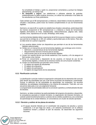 Página 34
ha completado el trabajo y quién no, proporcionar comentarios y puntuar los trabajos
directamente y en tiempo real.
• Es asequible y segura: Las plataformas a utilizarse además de gratuitas,
preferentemente no debe contener anuncios y no utilizar los contenidos ni los datos de
los estudiantes con fines publicitarios.
Cabe señalar que el SE semipresencial y a distancia, desarrollado a través de plataformas
virtuales o educativas, podrá incluir de manera complementaria el uso de herramientas
digitales.
Asimismo, en caso la IE no cuente con plataformas virtuales o educativas, podrá desarrollar
de manera excepcional el SE semipresencial o a distancia a través de herramientas
digitales (formularios en línea, videollamadas, videoconferencias, páginas web, redes
sociales, foros, repositorios en la nube, WhatsApp, entre otras).
Las herramientas digitales deben organizarse de tal forma que se integren como un sistema
que permita la entrega de un SE con calidad y oportunidad para el año lectivo. Para ello,
se debe tener en cuenta lo siguiente:
a) Los usuarios deben contar con dispositivos que permitan el uso de las herramientas
digitales seleccionadas.
b) Contar con un manual de uso de herramientas digitales, que contenga como mínimo:
• Definición y características de las herramientas digitales.
• Requerimientos técnicos mínimos para el acceso.
• Instrucciones para el uso de las herramientas digitales.
c) Contar con soporte técnico que brinde asistencia a los usuarios, a fin de asegurar el
fácil acceso a las mismas.
d) Poner en conocimiento y disposición de los usuarios, el manual de uso de las
herramientas digitales, a través de los diversos medios de comunicación existentes.
e) Contar con herramientas que permitan como mínimo:
• El registro de ingreso de estudiantes
• El registro de evaluación
• El registro de participación
• El registro de seguimiento de los estudiantes
8.3.2 Planificación curricular
La planificación curricular implica la organización anticipada de los elementos del currículo
para decidir las actividades que van a dar forma al proceso de enseñanza y aprendizaje.
Incluye, la definición de las actividades de aprendizaje, los contenidos, los recursos
didácticos, las estrategias metodológicas y los criterios de evaluación. Todo ello, con una
secuencia adecuada y con una asignación temporal.
La programación de actividades debe ser la concreción operativa y contextualizada del plan
de estudios.
Asimismo, se debe considerar las particularidades del programa de estudios a desarrollar,
la competencia asociada al módulo formativo, la organización del itinerario formativo, el
carácter predominantemente teórico o práctico de los créditos académicos y los contenidos
de aprendizaje de la unidad didáctica, en concordancia con el plan de estudio aprobado.
8.3.2.1 Revisión y análisis de los planes de estudios
a) El equipo docente liderado por el coordinador del programa de estudios y carrera
profesional, o el que haga sus veces, y en estrecha coordinación con la Jefatura
académica revisan y analizan el plan de estudios. Se desarrollan las siguientes
acciones:
 