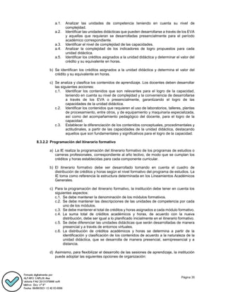 Página 35
a.1. Analizar las unidades de competencia teniendo en cuenta su nivel de
complejidad.
a.2. Identificar las unidades didácticas que pueden desarrollarse a través de los EVA
y aquellas que requieran se desarrolladas presencialmente para el período
académico correspondiente.
a.3. Identificar el nivel de complejidad de las capacidades.
a.4. Analizar la complejidad de los indicadores de logro propuestos para cada
unidad didáctica.
a.5. Identificar los créditos asignados a la unidad didáctica y determinar el valor del
crédito y su equivalente en horas.
b) Se identifican los créditos asignados a la unidad didáctica y determina el valor del
crédito y su equivalente en horas.
c) Se analiza y clasifica los contenidos de aprendizaje. Los docentes deben desarrollar
las siguientes acciones:
c.1. Identificar los contenidos que son relevantes para el logro de la capacidad,
teniendo en cuenta su nivel de complejidad y la conveniencia de desarrollarse
a través de los EVA o presencialmente, garantizando el logro de las
capacidades de la unidad didáctica.
c.2. Identificar los contenidos que requieren el uso de laboratorios, talleres, plantas
de procesamiento, entre otros, y de equipamiento y maquinaria especializada,
así como del acompañamiento pedagógico del docente, para el logro de la
capacidad.
c.3. Establecer la diferenciación de los contenidos conceptuales, procedimentales y
actitudinales, a partir de las capacidades de la unidad didáctica, destacando
aquellos que son fundamentales y significativos para el logro de la capacidad.
8.3.2.2 Programación del itinerario formativo
a) La IE realiza la programación del itinerario formativo de los programas de estudios o
carreras profesionales, correspondiente al año lectivo, de modo que se cumplan los
créditos y horas establecidas para cada componente curricular.
b) El itinerario formativo debe ser desarrollado tomando en cuenta el cuadro de
distribución de créditos y horas según el nivel formativo del programa de estudios. La
IE toma como referencia la estructura determinada en los Lineamientos Académicos
Generales.
c) Para la programación del itinerario formativo, la institución debe tener en cuenta los
siguientes aspectos:
c.1. Se debe mantener la denominación de los módulos formativos.
c.2. Se debe mantener las descripciones de las unidades de competencia por cada
uno de los módulos.
c.3. Se debe mantener el total de créditos y horas asignados a cada módulo formativo.
c.4. La suma total de créditos académicos y horas, de acuerdo con la nueva
distribución, debe ser igual a lo planificado inicialmente en el itinerario formativo.
c.5. Se debe diferenciar las unidades didácticas que serán desarrolladas de manera
presencial y a través de entornos virtuales.
c.6. La distribución de créditos académicos y horas se determina a partir de la
identificación y clasificación de los contenidos de acuerdo a la naturaleza de la
unidad didáctica, que se desarrolla de manera presencial, semipresencial y a
distancia.
d) Asimismo, para flexibilizar el desarrollo de las sesiones de aprendizaje, la institución
puede adoptar las siguientes opciones de organización:
 