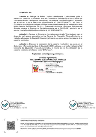 EXPEDIENTE: DIGESUTPA2021-INT-0067388
Esto es una copia autentica imprimible de un documento electrónico archivado del Ministerio de Educación, aplicando lo dispuesto por
el Art. 25 de D.S. 070-2013-PCM y la Tercera Disposición Complementaria Final del D.S. 026-2016-PCM. Su autenticidad e integridad
pueden ser contrastadas a través de la siguiente dirección web:
http://esinad.minedu.gob.pe/e_sinadmed_4/VDD_ConsultaDocumento.aspx e ingresando la siguiente clave: 878618
SE RESUELVE:
Artículo 1.- Derogar la Norma Técnica denominada “Orientaciones para la
prevención, atención y monitoreo ante el Coronavirus (COVID-19) en los Centros de
Educación Técnico – Productiva e Institutos y Escuelas de Educación Superior”, aprobada
por el artículo 1 de la Resolución Viceministerial Nº 080-2020-MINEDU, así como el
Documento Normativo denominado “Orientaciones para el desarrollo del servicio educativo
en los Centros de Educación Técnico - Productiva e Institutos y Escuelas de Educación
Superior, durante la Emergencia Sanitaria causada por el COVID-19”, aprobado por el
artículo 2 de la Resolución Viceministerial Nº 157-2020-MINEDU.
Artículo 2.- Aprobar el Documento Normativo denominado “Orientaciones para el
desarrollo del servicio educativo en los Centros de Educación Técnico-Productiva e
Institutos y Escuelas de Educación Superior”, el mismo que, como anexo, forma parte de la
presente resolución.
Artículo 3.- Disponer la publicación de la presente resolución y su anexo, en el
Sistema de Información Jurídica de Educación (SIJE), ubicado en el portal institucional del
Ministerio de Educación (www.gob.pe/minedu), el mismo día de la publicación de la
presente resolución en el diario oficial “El Peruano”.
Regístrese, comuníquese y publíquese.
(Firmado digitalmente)
KILLA SUMAC SUSANA MIRANDA TRONCOS
Viceministra de Gestión Pedagógica
 