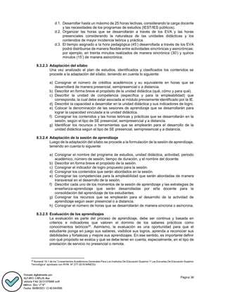 Página 36
d.1. Desarrollar hasta un máximo de 25 horas lectivas, considerando la carga docente
y las necesidades de los programas de estudios (IEST/IES públicos).
d.2. Organizar las horas que se desarrollarán a través de los EVA y las horas
presenciales considerando la naturaleza de las unidades didácticas y los
contenidos de mayor incidencia teórica y práctica.
d.3. El tiempo asignado a la hora pedagógica (45’) desarrollada a través de los EVA
podrá distribuirse de manera flexible entre actividades sincrónicas y asincrónicas;
por ejemplo, en treinta minutos realizados de manera sincrónica (30’) y quince
minutos (15’) de manera asincrónica.
8.3.2.3 Adaptación del sílabo
Una vez analizado el plan de estudios, identificados y clasificados los contenidos se
procede a la adaptación del sílabo, teniendo en cuenta lo siguiente:
a) Consignar el número de créditos académicos y su equivalente en horas que se
desarrollará de manera presencial, semipresencial o a distancia.
b) Describir en forma breve el propósito de la unidad didáctica (qué, cómo y para qué).
c) Describir la unidad de competencia (específica y para la empleabilidad) que
corresponda, la cual debe estar asociada al módulo previamente identificado por la IE.
d) Describir la capacidad a desarrollar en la unidad didáctica y sus indicadores de logro.
e) Colocar la denominación de las sesiones de aprendizaje que se desarrollarán para
lograr la capacidad vinculada a la unidad didáctica.
f) Consignar los contenidos y las horas teóricas y prácticas que se desarrollarán en la
sesión, según el tipo de SE presencial, semipresencial y a distancia.
g) Identificar los recursos o herramientas que se emplearán para el desarrollo de la
unidad didáctica según el tipo de SE presencial, semipresencial y a distancia.
8.3.2.4 Adaptación de la sesión de aprendizaje
Luego de la adaptación del sílabo se procede a la formulación de la sesión de aprendizaje,
teniendo en cuenta lo siguiente:
a) Consignar el nombre del programa de estudios, unidad didáctica, actividad, periodo
académico, número de sesión, tiempo de duración, y el nombre del docente.
b) Describir en forma breve el propósito de la sesión.
c) Consignar el indicador de logro propuesto para la sesión.
d) Consignar los contenidos que serán abordados en la sesión.
e) Consignar las competencias para la empleabilidad que serán abordadas de manera
transversal en el desarrollo de la sesión.
f) Describir cada uno de los momentos de la sesión de aprendizaje y las estrategias de
enseñanza-aprendizaje que serán desarrolladas por el/la docente para la
consolidación del aprendizaje de los estudiantes.
g) Consignar los recursos que se emplearán para el desarrollo de la actividad de
aprendizaje según sean presencial o a distancia.
h) Consignar el número de horas que se desarrollarán de manera síncrona o asíncrona.
8.3.2.5 Evaluación de los aprendizajes
La evaluación es parte del proceso de aprendizaje, debe ser continua y basada en
criterios e indicadores que valoren el dominio de los saberes prácticos como
conocimientos teóricos26. Asimismo, la evaluación es una oportunidad para que el
estudiante ponga en juego sus saberes, visibilice sus logros, aprenda a reconocer sus
debilidades y fortalezas y mejore sus aprendizajes. En ese sentido, es importante definir
con qué propósito se evalúa y qué se debe tener en cuenta, especialmente, en el tipo de
prestación de servicio no presencial o remota.
26
Numeral 19.1 de los “Lineamientos Académicos Generales Para Los Institutos De Educación Superior Y Las Escuelas De Educación Superior
Tecnológica” aprobado con RVM. Nº 277-2019-MINEDU
 