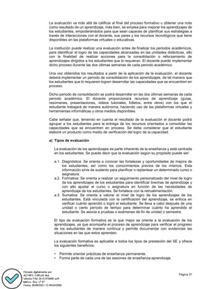 Página 37
La evaluación va más allá de calificar al final del proceso formativo u obtener una nota
como resultado de un aprendizaje, más bien, se emplea para mejorar los aprendizajes de
los estudiantes, empoderándolos para que sean capaces de planificar sus estrategias a
través de interacciones con el docente, sus pares y los recursos tecnológicos que tiene
disponibles en las plataformas virtuales o educativas.
La institución puede realizar una evaluación antes de finalizar los periodos académicos,
para identificar el logro de las capacidades alcanzadas en las unidades didácticas, ello
con la finalidad de realizar acciones para la consolidación o reforzamiento de
aprendizajes dirigidos a los estudiantes que lo requieran. El docente puede implementar
dicho proceso durante las dos últimas semanas de cada periodo académico.
Una vez obtenidos los resultados a partir de la aplicación de la evaluación, el docente
deberá implementar un periodo de consolidación de los aprendizajes, de tal manera que
los estudiantes que lo requieren logren desarrollar las capacidades que se encuentren en
proceso.
Dicho periodo de consolidación se podrá desarrollar en las dos últimas semanas de cada
periodo académico. El docente proporcionará recursos de aprendizaje (guías,
resúmenes, presentaciones, videos tutoriales, folletos, entre otros) con los que el
estudiante trabajará de manera autónoma, haciendo uso de las plataformas virtuales y
herramientas informáticas u otros medios disponibles.
Cabe señalar que, teniendo en cuenta el resultado de la evaluación el docente podrá
agrupar a los estudiantes para la entrega de los recursos orientados a consolidar las
capacidades que se encuentren en proceso. Se debe considerar que el estudiante
elabore un producto como medio de verificación del logro de la capacidad.
a) Tipos de evaluación
La evaluación de los aprendizajes es parte inherente de la enseñanza y está centrada
en los estudiantes. Se puede decir que la evaluación según su propósito puede ser:
a.1. Diagnóstica: Se orienta a conocer las fortalezas y oportunidades de mejora de
los estudiantes, así como los conocimientos previos de los mismos. Esta
información sirve de sustento para planificar o replantear un determinado curso o
asignatura.
a.2. Formativa: Se orienta a realizar un seguimiento personalizado del nivel de logro
de los aprendizajes de los estudiantes para identificar brechas de aprendizaje y
con ello ajustar el curso o asignatura en función de las necesidades de
aprendizaje de los estudiantes. Se fortalece con la retroalimentación.
a.3. Sumativa: Se orienta a valorar el nivel de logro de los aprendizajes de los
estudiantes. Está vinculada con la certificación del aprendizaje, se enfoca en
verificar cuánto aprendió o logró el estudiante. Se lleva a cabo después de una
unidad o cierto período de tiempo para determinar cuánto ha aprendido el
estudiante. Se asocia a pruebas o exámenes de fin de unidad o semestre.
El tipo de evaluación formativa es la que mejor se orienta a la evaluación de los
aprendizajes, ya que acompaña el proceso de aprendizaje para verificar el progreso
de los estudiantes de manera continua y permite documentar con evidencias las
situaciones en las que estos aprenden.
La evaluación formativa es aplicable a todos los tipos de prestación del SE y ofrece
los siguientes beneficios:
• Permite orientar prácticas de enseñanza permanente.
• Forma parte de cada una de las sesiones de enseñanza-aprendizaje.
 