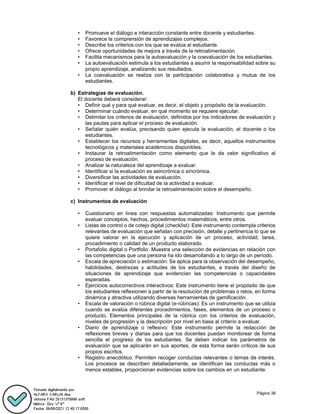 Página 38
• Promueve el diálogo e interacción constante entre docente y estudiantes.
• Favorece la comprensión de aprendizajes complejos.
• Describe los criterios con los que se evalúa al estudiante.
• Ofrece oportunidades de mejora a través de la retroalimentación.
• Facilita mecanismos para la autoevaluación y la coevaluación de los estudiantes.
• La autoevaluación estimula a los estudiantes a asumir la responsabilidad sobre su
propio aprendizaje, analizando sus resultados.
• La coevaluación se realiza con la participación colaborativa y mutua de los
estudiantes.
b) Estrategias de evaluación.
El docente deberá considerar:
• Definir qué y para qué evaluar, es decir, el objeto y propósito de la evaluación.
• Determinar cuándo evaluar, en qué momento se requiere ejecutar.
• Delimitar los criterios de evaluación, definidos por los indicadores de evaluación y
las pautas para aplicar el proceso de evaluación.
• Señalar quién evalúa, precisando quien ejecuta la evaluación, el docente o los
estudiantes.
• Establecer los recursos y herramientas digitales, es decir, aquellos instrumentos
tecnológicos y materiales académicos disponibles.
• Instaurar la retroalimentación como elemento que le da valor significativo al
proceso de evaluación.
• Analizar la naturaleza del aprendizaje a evaluar.
• Identificar si la evaluación es asincrónica o sincrónica.
• Diversificar las actividades de evaluación.
• Identificar el nivel de dificultad de la actividad a evaluar.
• Promover el diálogo al brindar la retroalimentación sobre el desempeño.
c) Instrumentos de evaluación
• Cuestionario en línea con respuestas automatizadas: Instrumento que permite
evaluar conceptos, hechos, procedimientos matemáticos, entre otros.
• Listas de control o de cotejo digital (checklist): Este instrumento contempla criterios
relevantes de evaluación que señalan con precisión, detalle y pertinencia lo que se
quiere valorar en la ejecución y aplicación de un proceso, actividad, tarea,
procedimiento o calidad de un producto elaborado.
• Portafolio digital o Portfolio: Muestra una selección de evidencias en relación con
las competencias que una persona ha ido desarrollando a lo largo de un período.
• Escala de apreciación o estimación: Se aplica para la observación del desempeño,
habilidades, destrezas y actitudes de los estudiantes, a través del diseño de
situaciones de aprendizaje que evidencian las competencias o capacidades
esperadas.
• Ejercicios autocorrectivos interactivos: Este instrumento tiene el propósito de que
los estudiantes reflexionen a partir de la resolución de problemas o retos, en forma
dinámica y atractiva utilizando diversas herramientas de gamificación.
• Escala de valoración o rúbrica digital (e-rúbricas): Es un instrumento que se utiliza
cuando se evalúa diferentes procedimientos, fases, elementos de un proceso o
producto. Elementos principales de la rúbrica con los criterios de evaluación,
niveles de progresión y la descripción por nivel en base al criterio a evaluar.
• Diario de aprendizaje o reflexivo: Este instrumento permite la redacción de
reflexiones breves y diarias para que los docentes puedan monitorear de forma
sencilla el progreso de los estudiantes. Se deben indicar los parámetros de
evaluación que se aplicarán en sus aportes, de esta forma serán críticos de sus
propios escritos.
• Registro anecdótico: Permiten recoger conductas relevantes o temas de interés.
Los procesos se describen detalladamente, se identifican las conductas más o
menos estables, proporcionan evidencias sobre los cambios en un estudiante.
 