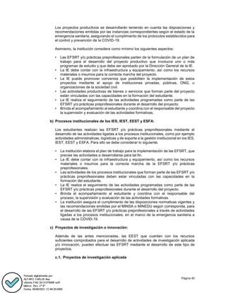 Página 40
Los proyectos productivos se desarrollarán teniendo en cuenta las disposiciones y
recomendaciones emitidas por las instancias correspondientes según el estado de la
emergencia sanitaria, asegurando el cumplimiento de los protocolos establecidos para
el control y prevención de la COVID-19.
Asimismo, la institución considera como mínimo los siguientes aspectos:
• Las EFSRT y/o prácticas preprofesionales parten de la formulación de un plan de
trabajo para el desarrollo del proyecto productivo que involucra uno o más
programas de estudio y que debe ser aprobado por la Dirección General de la IE.
• La IE debe contar con la infraestructura y equipamiento, así como los recursos
materiales o insumos para la correcta marcha del proyecto.
• La IE puede promover convenios que posibiliten la implementación de estos
proyectos mediante el apoyo de instituciones privadas, públicas, ONG, u
organizaciones de la sociedad civil.
• Las actividades productivas de bienes o servicios que forman parte del proyecto
están vinculadas con las capacidades en la formación del estudiante.
• La IE realiza el seguimiento de las actividades programadas como parte de las
EFSRT y/o prácticas preprofesionales durante el desarrollo del proyecto.
• Brinda el acompañamiento al estudiante y coordina con el responsable del proyecto
la supervisión y evaluación de las actividades formativas.
b) Procesos institucionales de los IES, IEST, EEST y ESFA:
Los estudiantes realizan las EFSRT y/o prácticas preprofesionales mediante el
desarrollo de las actividades ligadas a los procesos institucionales, como por ejemplo
actividades administrativas, logísticas y de soporte a la gestión institucional en los IES,
IEST, EEST y ESFA. Para ello se debe considerar lo siguiente.
• La institución elabora el plan de trabajo para la implementación de las EFSRT, que
precise las actividades a desarrollarse para tal fin.
• La IE debe contar con la infraestructura y equipamiento, así como los recursos
materiales o insumos para la correcta marcha de la EFSRT y/o prácticas
preprofesionales.
• Las actividades de los procesos institucionales que forman parte de las EFSRT y/o
prácticas preprofesionales deben estar vinculadas con las capacidades en la
formación del estudiante.
• La IE realiza el seguimiento de las actividades programadas como parte de las
EFSRT y/o prácticas preprofesionales durante el desarrollo del proyecto.
• Brinda el acompañamiento al estudiante y coordina con el responsable del
proceso, la supervisión y evaluación de las actividades formativas.
• La institución asegura el cumplimiento de las disposiciones normativas vigentes y
las recomendaciones emitidas por el MINSA o MINEDU según corresponda, para
el desarrollo de las EFSRT y/o prácticas preprofesionales a través de actividades
ligadas a los procesos institucionales, en el marco de la emergencia sanitaria a
causa de la COVID-19.
c) Proyectos de investigación o innovación:
Además de las antes mencionadas, las EEST que cuenten con los recursos
suficientes comprobados para el desarrollo de actividades de investigación aplicada
y/o innovación, pueden efectuar las EFSRT mediante el desarrollo de este tipo de
proyectos.
c.1. Proyectos de investigación aplicada
 