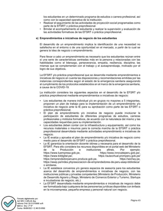 Página 43
los estudiantes en un determinado programa de estudios o carrera profesional, así
como con la capacidad operativa de la institución.
• Realizar el seguimiento de las actividades de proyección social programadas como
parte de la EFSRT o práctica preprofesional.
• Brindar el acompañamiento al estudiante y realizar la supervisión y evaluación de
las actividades formativas de las EFSRT o práctica preprofesional.
e) Emprendimientos e iniciativas de negocio de los estudiantes
El desarrollo de un emprendimiento implica la identificación de una necesidad no
satisfecha en el entorno o de una oportunidad en el mercado, a partir de lo cual se
genera la idea de negocio o emprendimiento.
Para llevar a cabo un emprendimiento es necesario que los estudiantes reúnan entre
sí una serie de características centradas más en la persona y relacionadas con las
habilidades como el liderazgo, perseverancia, empatía, resiliencia, disciplina; las
mismas que se complementan con el trabajo y el autoaprendizaje, motivado por el
logro de sus objetivos.
La EFSRT y/o práctica preprofesional que se desarrolla mediante emprendimientos e
iniciativas de negocio en cuenta las disposiciones y recomendaciones emitidas por las
instancias correspondientes según el estado de la emergencia sanitaria asegurando
el cumplimiento de los protocolos establecidos en el marco de la emergencia sanitaria,
a causa de la COVID-19.
La institución considera los siguientes aspectos en el desarrollo de la EFSRT y/o
práctica preprofesional mediante emprendimientos e iniciativas de negocio:
• Los estudiantes de manera individual y/o en grupos no mayores a 5 integrantes,
proponen un plan de trabajo para la implementación de un emprendimiento y/o
iniciativa de negocio ante la IE para su aprobación como parte de las EFSRT o
práctica preprofesional.
• El plan de emprendimiento y/o iniciativa de negocio puede involucrar la
participación de estudiantes de diferentes programas de estudios, carreras
profesionales y módulos formativos, de acuerdo con la naturaleza del mismo y las
capacidades requeridas para su implementación.
• Los estudiantes deben contar con la infraestructura y equipamiento, así como los
recursos materiales o insumos para la correcta marcha de la EFSRT o práctica
preprofesional desarrollada mediante actividades emprendimiento e iniciativas de
negocio.
• La IE evalúa y aprueba el plan de emprendimiento y/o iniciativa de negocio como
medio para el desarrollo de EFSRT o práctica preprofesional.
• La IE garantiza la orientación docente idónea y necesaria para el desarrollo de la
EFSRT. Para ello considera los recursos disponibles en el portal web del Ministerio
de la Producción e instituciones afines. Por ejemplo:
https://www.tuempresa.gob.pe, https://www.innovateperu.gob.pe/,
https://www.kitdigital.pe/, https://aulavirtual.promperu.gob.pe/
https://emprendedorperuano.produce.gob.pe, https://wichay.pe,
https://asep.pe/index.php/asociacion-de-emprendedores-de-peru-asep-biblioteca/
o similares.
• La IE establece convenios y/o genera espacios de asesoría para los estudiantes
acerca del desarrollo de emprendimientos e iniciativas de negocio, con las
instituciones públicas y privadas competentes (Ministerio de Producción, Ministerio
de Desarrollo Agrario y Riego, Ministerio de Comercio Exterior y Turismo, Startups
e incubadoras de negocio, etc.)
• La EFSRT desarrollada mediante emprendimientos e iniciativas de negocio debe
ser formalizada bajo cualquiera de las personerías jurídicas disponibles con énfasis
en la microempresa, pequeña empresa y personal natural con negocio.
 
