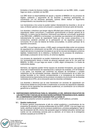 Página 45
brindados a través de diversos medios, previa coordinación con las DRE, UGEL, o quien
haga sus veces, y también con las IIEE.
Las DRE tienen la responsabilidad de apoyar y reportar al MINEDU en los procesos de
registro, validación y seguimiento de los docentes y directivos participantes, en
coordinación con los directores generales, quienes deben realizar el seguimiento
correspondiente a los docentes de su institución.
Las inscripciones a los cursos la pueden realizar directamente los docentes o, de ser el
caso, el director general, previa comunicación y aceptación formal por parte del docente.
Los docentes o directivos que tengan alguna dificultad para continuar con el proceso de
capacitación deben comunicarlo y sustentarlo oportunamente al director general de la
institución, lo mismo que los directivos, información que debe ser comunicada, igualmente
a las DRE/UGEL y MINEDU a la brevedad. Los docentes que abandonen sin justificación
reiteradamente los cursos de capacitación hasta por tres cursos consecutivos o no
consecutivos, perderán prioridad en la participación en los siguientes procesos a
convocarse. En el caso de tratarse de fondos concursables, no podrán participar de la
siguiente convocatoria.
Las DRE, o la que haga sus veces, o UGEL según corresponda debe contar con procesos
de capacitación en coordinación con las IIEE, a fin de priorizar actividades que permitan la
mejora del servicio no presencial vinculados al uso de los recursos tecnológicos y entornos
digitales, fortalecimiento de la didáctica y facilitación de los procesos de enseñanza –
aprendizaje y evaluación de los mismos, en entornos digitales.
Los procesos de capacitación se pueden implementar con cursos de auto aprendizaje o
con acompañamiento directo a través de personal asignado para tal fin, por parte del
MINEDU, la DRE o la que haga sus veces, o UGEL según corresponda, o a través de
instituciones aliadas.
Asimismo, las regiones pueden formar equipos de docentes formadores, que ayuden al
desarrollo o implementación de capacitaciones o repliquen las recibidas, a fin de fortalecer
a sus pares. Los docentes que conformen los equipos de formadores y cumplan
cabalmente con las actividades previstas, obtendrán el reconocimiento de su labor con
puntaje favorable en los criterios correspondientes a la competencia de compromiso
institucional de los instrumentos de los procesos vinculados a la promoción de los docentes
nombrados de la CPD y de la renovación para los docentes contratados.
Los docentes o directivos que se vean favorecidos con acciones de capacitación con
instituciones aliadas se comprometen a implementar un proceso de capacitación adaptada,
en alguno de los siguientes tres semestres académicos, en coordinación con la dirección
general de su institución.
9. DISPOSICIONES ESPECÍFICAS PARA EL DESARROLLO DEL SERVICIO EDUCATIVO EN
LOS INSTITUTOS Y ESCUELAS DE EDUCACIÓN SUPERIOR PEDAGÓGICA EN EL MARCO
DE LA EMERGENCIA SANITARIA CAUSADA POR LA COVID-19
Lo previsto en el presente numeral es aplicable a los IESP y EESP públicos y privados
9.1. Gestión institucional
El director general conjuntamente al jefe de unidad académica y coordinadores de los
programas de estudios o carreras profesionales de los IESP y EESP, o los que hagan sus
veces, planifican la atención de los procesos académicos y procesos pedagógicos, bajo el
tipo de prestación del SE y forma más apropiado según la realidad educativa, siempre que
cuente con las condiciones mínimas para su atención, en el marco de la emergencia
sanitaria causada por la COVID-19.
 
