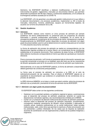 Página 46
Asimismo, los IESP/EESP identifican y elaboran modificaciones y ajustes en sus
instrumentos de gestión, reglamentos, manuales y/o documentos internos, que permitan
desarrollar la prestación del SE bajo criterios y condiciones establecidos, en el contexto de
la emergencia sanitaria causada por la COVID-19.
Los IESP/EESP, a fin de garantizar una adecuada gestión institucional en lo que refiere a
la atención documentaria y de procesos académicos, implementan su SE a través de
manuales, instructivos, horarios, plataformas, equipos y/o herramientas digitales; de
acuerdo con la forma de prestación de su SE.
9.2. Gestión Académica
9.2.1 Admisión
Los IESP/EESP, realizan como máximo un único proceso de admisión por periodo
académico de forma preferentemente no presencial para los programas de estudios
licenciados o carreras profesionales autorizadas o revalidadas, en el marco de la
emergencia sanitaria en cumplimiento de los principios de mérito, transparencia y equidad.
Excepcionalmente los IESP/EESP podrán desarrollar el proceso de admisión con algún
grado de presencialidad, para lo cual se deberá tomar en cuenta lo dispuesto por el numeral
11.3 del presente documento normativo.
La forma de aplicación del proceso de admisión se realiza en correspondencia con las
disposiciones vigentes emitidas por el sector Salud y en cumplimiento de las condiciones
establecidas en el presente documento. Para cualquiera de estas formas, el IESP/EESP
debe elaborar el protocolo correspondiente el mismo que debe ser aprobado por resolución
directoral.
Previo al proceso de admisión, la IE brinda al postulante toda la información necesaria que
le permita comprender el proceso en su totalidad, para ello hará uso de los mecanismos
de difusión apropiados para tal fin de acuerdo con la forma de admisión que implemente.
Adicionalmente, en el caso de IESP/EESP públicos, la forma de admisión a desarrollarse
deberá garantizar las condiciones presupuestales.
La forma para el proceso de admisión se comunica a la DRE en el acto de
solicitud/comunicación de las vacantes. Para el efecto el IESP/EESP adjunta en el
expediente la documentación que evidencie el cumplimiento de las condiciones de su
proceso de admisión.
La DRE informa al MINEDU, en el plazo y modo que este lo solicite, sobre los procesos de
admisión de su jurisdicción, precisando la forma de admisión de los IESP/EESP.
9.2.1.1 Admisión con algún grado de presencialidad
El IESP/EESP debe contar con las siguientes condiciones:
• Gestionar con la autoridad sanitaria y el gobierno regional el apoyo y autorizaciones
para el desarrollo del proceso de admisión presencial, teniendo en cuenta las
disposiciones normativas vigentes y las recomendaciones emitidas por el MINSA.
• Contar con un protocolo de atención institucional del proceso de admisión presencial.
• Informar sobre el desarrollo del proceso de admisión (requisitos, procedimientos,
cronograma) mediante mecanismos de difusión virtual accesibles y adecuados al
contexto actual, mediante publicaciones en su portal institucional, redes sociales
institucionales, radio, entre otros que permitan la oportuna y fluida comunicación con
los postulantes y público interesado. En los casos que se requiera se realizarán
acciones de coordinación con las organizaciones y líderes de los pueblos indígenas u
originarios.
 