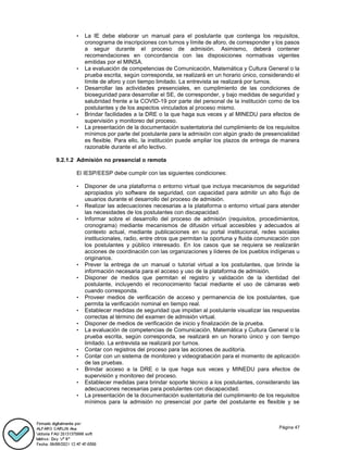 Página 47
• La IE debe elaborar un manual para el postulante que contenga los requisitos,
cronograma de inscripciones con turnos y límite de aforo, de corresponder y los pasos
a seguir durante el proceso de admisión. Asimismo, deberá contener
recomendaciones en concordancia con las disposiciones normativas vigentes
emitidas por el MINSA.
• La evaluación de competencias de Comunicación, Matemática y Cultura General o la
prueba escrita, según corresponda, se realizará en un horario único, considerando el
límite de aforo y con tiempo limitado. La entrevista se realizará por turnos.
• Desarrollar las actividades presenciales, en cumplimiento de las condiciones de
bioseguridad para desarrollar el SE, de corresponder, y bajo medidas de seguridad y
salubridad frente a la COVID-19 por parte del personal de la institución como de los
postulantes y de los aspectos vinculados al proceso mismo.
• Brindar facilidades a la DRE o la que haga sus veces y al MINEDU para efectos de
supervisión y monitoreo del proceso.
• La presentación de la documentación sustentatoria del cumplimiento de los requisitos
mínimos por parte del postulante para la admisión con algún grado de presencialidad
es flexible. Para ello, la institución puede ampliar los plazos de entrega de manera
razonable durante el año lectivo.
9.2.1.2 Admisión no presencial o remota
El IESP/EESP debe cumplir con las siguientes condiciones:
• Disponer de una plataforma o entorno virtual que incluya mecanismos de seguridad
apropiados y/o software de seguridad, con capacidad para admitir un alto flujo de
usuarios durante el desarrollo del proceso de admisión.
• Realizar las adecuaciones necesarias a la plataforma o entorno virtual para atender
las necesidades de los postulantes con discapacidad.
• Informar sobre el desarrollo del proceso de admisión (requisitos, procedimientos,
cronograma) mediante mecanismos de difusión virtual accesibles y adecuados al
contexto actual, mediante publicaciones en su portal institucional, redes sociales
institucionales, radio, entre otros que permitan la oportuna y fluida comunicación con
los postulantes y público interesado. En los casos que se requiera se realizarán
acciones de coordinación con las organizaciones y líderes de los pueblos indígenas u
originarios.
• Prever la entrega de un manual o tutorial virtual a los postulantes, que brinde la
información necesaria para el acceso y uso de la plataforma de admisión.
• Disponer de medios que permitan el registro y validación de la identidad del
postulante, incluyendo el reconocimiento facial mediante el uso de cámaras web
cuando corresponda.
• Proveer medios de verificación de acceso y permanencia de los postulantes, que
permita la verificación nominal en tiempo real.
• Establecer medidas de seguridad que impidan al postulante visualizar las respuestas
correctas al término del examen de admisión virtual.
• Disponer de medios de verificación de inicio y finalización de la prueba.
• La evaluación de competencias de Comunicación, Matemática y Cultura General o la
prueba escrita, según corresponda, se realizará en un horario único y con tiempo
limitado. La entrevista se realizará por turnos.
• Contar con registros del proceso para las acciones de auditoría.
• Contar con un sistema de monitoreo y videograbación para el momento de aplicación
de las pruebas.
• Brindar acceso a la DRE o la que haga sus veces y MINEDU para efectos de
supervisión y monitoreo del proceso.
• Establecer medidas para brindar soporte técnico a los postulantes, considerando las
adecuaciones necesarias para postulantes con discapacidad.
• La presentación de la documentación sustentatoria del cumplimiento de los requisitos
mínimos para la admisión no presencial por parte del postulante es flexible y se
 