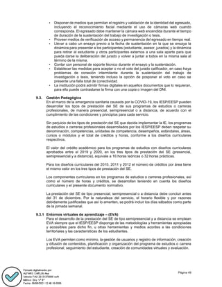 Página 49
• Disponer de medios que permitan el registro y validación de la identidad del egresado,
incluyendo el reconocimiento facial mediante el uso de cámaras web cuando
corresponda. El egresado debe mantener la cámara web encendida durante el tiempo
de duración de la sustentación del trabajo de investigación o tesis.
• Proveer medios de verificación de acceso y permanencia del egresado en tiempo real.
• Llevar a cabo un ensayo previo a la fecha de sustentación en la que se ensaya la
dinámica para presentar a los participantes (estudiante, asesor, jurados) y la dinámica
para retirar al estudiante y otros participantes externos a una sala aparte para que
pueda darse la deliberación del jurado y volver a juntar a todos en la misma sala al
término de la misma.
• Contar con personal de soporte técnico durante el ensayo y la sustentación.
• Establecer las medidas para aceptar o no el voto del jurado calificador, en caso haya
problemas de conexión intermitente durante la sustentación del trabajo de
investigación o tesis, teniendo incluso la opción de posponer el voto en caso se
presente una falla total de conectividad.
• La institución podrá admitir firmas digitales en aquellos documentos que lo requieran,
para ello puede contrastarse la firma con una copia o imagen del DNI.
9.3. Gestión Pedagógica
En el marco de la emergencia sanitaria causada por la COVID-19, los IESP/EESP pueden
desarrollar los tipos de prestación del SE de sus programas de estudios o carreras
profesionales, de manera presencial, semipresencial o a distancia, de acuerdo con el
cumplimiento de las condiciones y principios para cada servicio.
Sin perjuicio de los tipos de prestación del SE que decida implementar la IE, los programas
de estudios o carreras profesionales desarrollados por los IESP/EESP deben respetar su
denominación, competencias, unidades de competencia, desempeños, estándares, áreas,
cursos o módulos y el total de créditos y horas, conforme a los diseños curriculares
respectivos.
El valor del crédito académico para los programas de estudios con diseños curriculares
aprobados entre el 2019 y 2020, en los tres tipos de prestación del SE (presencial,
semipresencial y a distancia), equivale a 16 horas teóricas o 32 horas prácticas.
Para los diseños curriculares del 2010, 2011 y 2012 el número de créditos por área tiene
el mismo valor en los tres tipos de prestación del SE.
Los componentes curriculares en los programas de estudios o carreras profesionales, así
como el número de horas y créditos, se desarrollan teniendo en cuenta los diseños
curriculares y el presente documento normativo.
La prestación del SE de tipo presencial, semipresencial o a distancia debe concluir antes
del 31 de diciembre. Por la naturaleza del servicio, el horario flexible y por razones
debidamente justificadas que así lo ameriten, se podrá incluir los días sábados como parte
de la jornada semanal.
9.3.1 Entornos virtuales de aprendizaje – (EVA)
Para el desarrollo de la prestación del SE de tipo semipresencial y a distancia se emplean
EVA siempre que el IESP/EESP disponga de las metodologías y herramientas apropiadas
y accesibles para dicho fin, u otras herramientas y medios acordes a las condiciones
territoriales y las características de los estudiantes.
Los EVA permiten como mínimo, la gestión de usuarios y registro de información, creación
y difusión de contenidos, planificación y organización del programa de estudios o carrera
profesional, seguimiento del estudiante, creación de comunidades virtuales y evaluación.
 