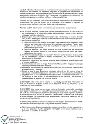 Página 50
Los EVA deben tener la capacidad de poder almacenar y/o incrustar recursos digitales y/o
multimedia, desarrollados en diferentes lenguajes de programación, favoreciendo la
integración de nuevas herramientas y servicios en función de las necesidades de docentes
y estudiantes. Asimismo, la interfaz del EVA debe ser compatible con computadoras de
escritorio, computadoras portátiles, teléfonos inteligentes y tabletas.
Los EVA incluyen contenidos y recursos que se orientan al desarrollo de las competencias
profesionales del Perfil de egreso de la Formación Inicial Docente y permiten la
implementación del Diseño Curricular Básico Nacional respectivo.
Además, los EVA deben contar, como mínimo, con las siguientes características:
a) Un tablón de anuncios: Espacio en el que los docentes formadores se comunican con
los estudiantes a fin de brindar información sobre cada área, curso o módulo. No tiene
réplica por parte del estudiante.
b) Espacios para foros: Permiten la interacción entre estudiantes y el docente de cada
área, curso o módulo para promover la retroalimentación y el intercambio de opiniones.
c) Recursos de aprendizaje:
• Recursos propios: Son aquellos recursos y/o materiales didácticos elaborados por el
docente que sirven para el proceso de enseñanza, aprendizaje. Pueden estar
alojados en el entorno virtual de aprendizaje o emplearse vínculos a otras
plataformas o aplicaciones.
• Recursos externos: Son todos aquellos recursos digitales que se encuentran
alojados en diversos servidores. Por ejemplo: plataformas de vídeo, wiki, blogs,
aplicaciones, entre otros.
d) Herramientas de soporte para la evaluación: Permiten facilitar procesos de evaluación
de los aprendizajes a través de tareas, cuestionarios, etc., así como el uso de
instrumentos de evaluación.
e) Calendario: Herramienta que permite organizar las actividades de aprendizaje durante
el periodo académico.
f) Herramienta de detección de plagio: Permiten identificar posibles plagios entre trabajos
internos y contraste con fuentes externas.
g) Mensajería: Herramienta que permite la comunicación o coordinación personalizada
entre estudiantes y docentes.
h) Manual o guía de uso: Documento orientador sobre el uso del entorno virtual de
aprendizaje para cada tipo de usuario (administrador, docente, estudiante, entre otros).
i) Soporte técnico en línea: Brinda asistencia técnica a los usuarios de la institución a fin
de asegurar el fácil acceso y aprovechamiento de los recursos, herramientas y
funcionalidades de acuerdo con el tipo de usuario.
El IESP/EESP debe contar con un sistema de seguridad y respaldo de la información del
EVA con la finalidad de poder cumplir con lo estipulado en la Ley Nº 29733, Ley de
Protección de Datos Personales.
El IESP/EESP debe contar con un área o equipo profesional o responsable capacitado
para la gestión, administración y solución de problemas relacionados con el uso y gestión
del EVA, así como capacitar al personal docente para que pueda organizar, conducir,
acompañar y evaluar el proceso de enseñanza y aprendizaje a través del EVA, de acuerdo
a las necesidades y la programación de actividades en los tipos de prestación del SE
semipresencial y a distancia.
El IESP/EESP puede hacer uso de EVA de acceso gratuito para la implementación del SE,
los mismos que deben cumplir con los siguientes requisitos mínimos:
a) Fácil configuración: Los docentes pueden configurar una clase e invitar a estudiantes,
y a otros docentes. Pueden compartir información como tareas, notificaciones y
preguntas en un tablón de anuncios.
 