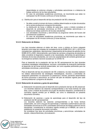 Página 54
desarrolladas en entornos virtuales y actividades asincrónicas o a distancia de
trabajo autónomo de los (las) estudiantes.
• En caso de actividades académicas sincrónicas, se recomienda que estas no
sobrepasen los 90 minutos continuos (2 horas lectivas).
c) Distribución para el desarrollo del tipo de prestación del SE a distancia
• Se debe cumplir el número de horas y créditos determinados en el plan de estudios
de la carrera profesional o programa de estudios.
• La distribución de horas y créditos de cada área, curso o módulo considera el
desarrollo de actividades sincrónicas en EVA y actividades asincrónicas o a
distancia de trabajo autónomo de los (las) estudiantes.
• Las actividades sincrónicas y asincrónicas se programan dentro del horario del
semestre/ciclo académico.
• En caso de actividades académicas sincrónicas, se recomienda que estas no
sobrepasen los 90 minutos continuos (2 horas lectivas).
9.3.2.3 Elaboración de Sílabos
Los (las) docentes elaboran el sílabo del área, curso o módulo en forma colegiada
teniendo como base las unidades de competencia de los DCBN 2010, 2011 y 2012 o las
competencias, estándares, descripciones y desempeños de los planes de estudios de los
DCBN 2019 y 2020. Adicionalmente, para todas las carreras y programas de estudios se
debe considerar el diagnóstico respecto a las necesidades, demandas de aprendizaje e
intereses de los (las) estudiantes, así como las características del contexto generado por
la emergencia sanitaria nacional causada por la COVID-19.
Para el desarrollo de la prestación del tipo de SE semipresencial los (las) docentes
consideran estrategias metodológicas, recursos y actividades de evaluación pertinentes
al desarrollo de las horas lectivas presenciales, así como aquellas pertinentes para las
actividades sincrónicas y asincrónicas.
Para el desarrollo del tipo de prestación del SE a distancia, los (las) docentes elaboran
los sílabos seleccionando las estrategias metodológicas, recursos y actividades de
evaluación pertinentes a la educación no presencial o remota, previendo desarrollarlas
de forma sincrónica o asincrónica, en función del plan de estudios vigente para cada
carrera profesional o programa de estudios.
9.3.2.4 Elaboración de sesiones y guías de aprendizaje
a) Elaboración de sesiones para el desarrollo de la prestación del tipo de SE presencial
Los docentes elaboran las sesiones correspondientes a las horas lectivas de cada
área, curso o módulo de acuerdo con el plan de estudios respectivo, considerando la
normativa vigente emitida por el MINSA, así como lo establecido en presente
documento normativo.
b) Elaboración de sesiones y guías de aprendizaje para el desarrollo del tipo de
prestación del SE semipresencial.
Los docentes elaboran las sesiones correspondientes a las horas lectivas
presenciales, así como una guía de aprendizaje y materiales autoformativos para las
actividades sincrónicas en EVA y actividades asincrónicas de trabajo autónomo de los
estudiantes, considerando la normativa vigente emitida por el MINSA, así como lo
establecido en presente documento normativo.
Se consideran tres tipos de actividades sincrónicas y asincrónicas: actividades de
estudio, videoconferencias y de evaluación.
 