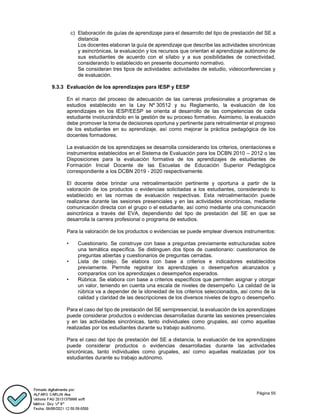 Página 55
c) Elaboración de guías de aprendizaje para el desarrollo del tipo de prestación del SE a
distancia
Los docentes elaboran la guía de aprendizaje que describe las actividades sincrónicas
y asincrónicas, la evaluación y los recursos que orientan el aprendizaje autónomo de
sus estudiantes de acuerdo con el sílabo y a sus posibilidades de conectividad,
considerando lo establecido en presente documento normativo.
Se consideran tres tipos de actividades: actividades de estudio, videoconferencias y
de evaluación.
9.3.3 Evaluación de los aprendizajes para IESP y EESP
En el marco del proceso de adecuación de las carreras profesionales a programas de
estudios establecido en la Ley Nº 30512 y su Reglamento, la evaluación de los
aprendizajes en los IESP/EESP se orienta al desarrollo de las competencias de cada
estudiante involucrándolo en la gestión de su proceso formativo. Asimismo, la evaluación
debe promover la toma de decisiones oportuna y pertinente para retroalimentar el progreso
de los estudiantes en su aprendizaje, así como mejorar la práctica pedagógica de los
docentes formadores.
La evaluación de los aprendizajes se desarrolla considerando los criterios, orientaciones e
instrumentos establecidos en el Sistema de Evaluación para los DCBN 2010 – 2012 o las
Disposiciones para la evaluación formativa de los aprendizajes de estudiantes de
Formación Inicial Docente de las Escuelas de Educación Superior Pedagógica
correspondiente a los DCBN 2019 - 2020 respectivamente.
El docente debe brindar una retroalimentación pertinente y oportuna a partir de la
valoración de los productos o evidencias solicitadas a los estudiantes, considerando lo
establecido en las normas de evaluación respectivas. Esta retroalimentación puede
realizarse durante las sesiones presenciales y en las actividades sincrónicas, mediante
comunicación directa con el grupo o el estudiante, así como mediante una comunicación
asincrónica a través del EVA, dependiendo del tipo de prestación del SE en que se
desarrolla la carrera profesional o programa de estudios.
Para la valoración de los productos o evidencias se puede emplear diversos instrumentos:
• Cuestionario. Se construye con base a preguntas previamente estructuradas sobre
una temática específica. Se distinguen dos tipos de cuestionario: cuestionarios de
preguntas abiertas y cuestionarios de preguntas cerradas.
• Lista de cotejo. Se elabora con base a criterios e indicadores establecidos
previamente. Permite registrar los aprendizajes o desempeños alcanzados y
compararlos con los aprendizajes o desempeños esperados.
• Rúbrica. Se elabora con base a criterios específicos que permiten asignar y otorgar
un valor, teniendo en cuenta una escala de niveles de desempeño. La calidad de la
rúbrica va a depender de la idoneidad de los criterios seleccionados, así como de la
calidad y claridad de las descripciones de los diversos niveles de logro o desempeño.
Para el caso del tipo de prestación del SE semipresencial, la evaluación de los aprendizajes
puede considerar productos o evidencias desarrolladas durante las sesiones presenciales
y en las actividades sincrónicas, tanto individuales como grupales, así como aquellas
realizadas por los estudiantes durante su trabajo autónomo.
Para el caso del tipo de prestación del SE a distancia, la evaluación de los aprendizajes
puede considerar productos o evidencias desarrolladas durante las actividades
sincrónicas, tanto individuales como grupales, así como aquellas realizadas por los
estudiantes durante su trabajo autónomo.
 