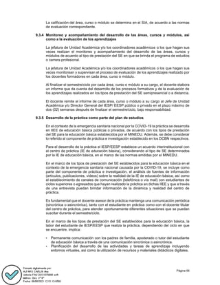 Página 56
La calificación del área, curso o módulo se determina en el SIA, de acuerdo a las normas
de evaluación correspondiente.
9.3.4 Monitoreo y acompañamiento del desarrollo de las áreas, cursos y módulos, así
como a la evaluación de los aprendizajes
La jefatura de Unidad Académica y/o los coordinadores académicos o los que hagan sus
veces realizan el monitoreo y acompañamiento del desarrollo de las áreas, cursos y
módulos de acuerdo al tipo de prestación del SE en que se brinda el programa de estudios
o carrera profesional.
La jefatura de Unidad Académica y/o los coordinadores académicos o los que hagan sus
veces monitorean y supervisan el proceso de evaluación de los aprendizajes realizado por
los docentes formadores en cada área, curso o módulo.
Al finalizar el semestre/ciclo por cada área, curso o módulo a su cargo, el docente elabora
un informe que da cuenta del desarrollo de los procesos formativos y de la evaluación de
los aprendizajes realizados en los tipos de prestación del SE semipresencial o a distancia.
El docente remite el informe de cada área, curso o módulo a su cargo al Jefe de Unidad
Académica y/o Director General del IESP/ EESP público o privado en el plazo máximo de
dos (02) semanas después de finalizar el semestre/ciclo, bajo responsabilidad.
9.3.5 Desarrollo de la práctica como parte del plan de estudios
En el contexto de la emergencia sanitaria nacional por la COVID-19 la práctica se desarrolla
en IIEE de educación básica públicas o privadas, de acuerdo con los tipos de prestación
del SE para la educación básica establecidos por el MINEDU. Además, se debe considerar
lo referido al componente de práctica e investigación establecido en los DCBN respectivos.
Para el desarrollo de la práctica el IESP/EESP establece un acuerdo interinstitucional con
el centro de práctica (IE de educación básica), considerando el tipo de SE determinados
por la IE de educación básica, en el marco de las normas emitidas por el MINEDU.
En el marco de los tipos de prestación del SE establecidos para la educación básica en el
contexto de la emergencia sanitaria nacional causada por la COVID-19, se incluye como
parte del componente de práctica e investigación, el análisis de fuentes de información
(artículos, publicaciones, videos) sobre la realidad de la IE de educación básica, así como
el establecimiento de canales de comunicación (telefónica o vía mail) con estudiantes de
ciclos superiores o egresados que hayan realizado la práctica en dichas IIEE y que a través
de una entrevista puedan brindar información de la dinámica y realidad del centro de
práctica.
Es fundamental que el docente asesor de la práctica mantenga una comunicación periódica
(sincrónica o asincrónica), tanto con el estudiante en práctica como con el docente titular
del centro de práctica, para atender oportunamente diferentes situaciones que se puedan
suscitar durante el semestre/ciclo.
En el marco de los tipos de prestación del SE establecidos para la educación básica, la
labor del estudiante de IESP/EESP que realiza la práctica, dependiendo del ciclo en que
se encuentre, implica:
• Permanente comunicación con los padres de familia, apoderado o tutor del estudiante
de educación básica a través de una comunicación sincrónica o asincrónica.
• Planificación del desarrollo de las actividades y tareas de aprendizaje incluyendo
entornos virtuales, así como la utilización de recursos y materiales didácticos digitales.
 