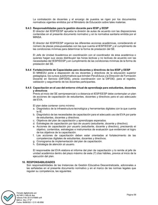 Página 58
La contratación de docentes y el encargo de puestos se rigen por los documentos
normativos vigentes emitidos por el Ministerio de Educación sobre tales materias.
9.4.3 Responsabilidades para la gestión docente para IESP y EESP
El director del IESP/EESP aprueba la división de aulas de acuerdo con las disposiciones
contenidas en el presente documento normativo y en la normativa sanitaria emitida por el
MINSA.
El director del IESP/EESP organiza las diferentes acciones académicas, considerando el
número de plazas presupuestadas con las que cuenta el IESP/EESP y el cumplimiento de
las condiciones mínimas para determinar la forma de prestación del SE.
El Jefe de Unidad Académica en coordinación con el coordinador de área académica o
quienes hagan sus veces distribuyen las horas lectivas y no lectivas de acuerdo con las
necesidades del IESP/EESP y en cumplimiento de las condiciones mínimas de la forma de
prestación del SE.
9.4.4 Fortalecimiento de Capacidades para docentes y directivos de los IESP y EESP
El MINEDU pone a disposición de los docentes y directivos de la educación superior
pedagógica, los cursos autoformativos que brindan PeruEduca y la Dirección de Formación
Docente en Servicio (DIFODS), previa coordinación con la DIFOID, para el registro,
validación y seguimiento de los docentes participantes.
9.4.5 Capacitación en el uso del entorno virtual de aprendizaje para estudiantes, docentes
y directivos
Previo al inicio del SE semipresencial o a distancia el IESP/EESP debe contemplar un plan
de acciones de capacitación de estudiantes, docentes y directivos para el uso adecuado
del EVA.
El plan debe contener como mínimo:
a. Diagnóstico de la infraestructura tecnológica y herramientas digitales con la que cuenta
la IE.
b. Diagnóstico de las necesidades de capacitación para el adecuado uso del EVA por parte
de estudiantes, docentes y directivos.
c. Objetivos del plan de capacitación y aprendizajes esperados.
d. Estrategias de capacitación por tipo de usuario (estudiante, docente y directivo).
e. Acciones de capacitación por usuario (estudiante, docente y directivo), precisando el
objetivo, contenidos, estrategias e instrumentos de evaluación que evidencien el logro
de los objetivos de la capacitación.
f. Las acciones de capacitación deben estar orientadas al fortalecimiento de las
competencias digitales de estudiantes, docentes y directivos.
g. Cronograma de implementación del plan de capacitación.
h. Estrategia de atención al usuario.
El responsable del EVA elabora el informe del plan de capacitación y lo remite al jefe de
unidad académica dentro del plazo máximo de siete (7) días hábiles, previos al inicio de la
ejecución del plan.
10. RESPONSABILIDADES
Son responsabilidades de las Instancias de Gestión Educativa Descentralizada, adicionales a
las señaladas en el presente documento normativo y en el marco de las normas legales que
regulan su competencia, las siguientes:
 