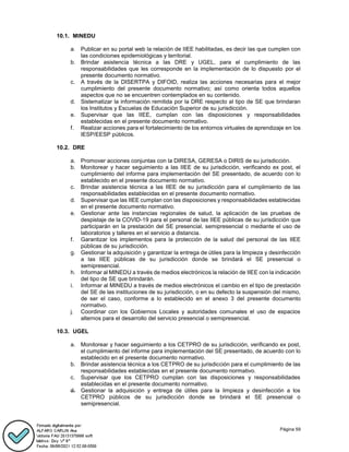 Página 59
10.1. MINEDU
a. Publicar en su portal web la relación de IIEE habilitadas, es decir las que cumplen con
las condiciones epidemiológicas y territorial.
b. Brindar asistencia técnica a las DRE y UGEL, para el cumplimiento de las
responsabilidades que les corresponde en la implementación de lo dispuesto por el
presente documento normativo.
c. A través de la DISERTPA y DIFOID, realiza las acciones necesarias para el mejor
cumplimiento del presente documento normativo; así como orienta todos aquellos
aspectos que no se encuentren contemplados en su contenido.
d. Sistematizar la información remitida por la DRE respecto al tipo de SE que brindaran
los Institutos y Escuelas de Educación Superior de su jurisdicción.
e. Supervisar que las IIEE, cumplan con las disposiciones y responsabilidades
establecidas en el presente documento normativo.
f. Realizar acciones para el fortalecimiento de los entornos virtuales de aprendizaje en los
IESP/EESP públicos.
10.2. DRE
a. Promover acciones conjuntas con la DIRESA, GERESA o DIRIS de su jurisdicción.
b. Monitorear y hacer seguimiento a las IIEE de su jurisdicción, verificando ex post, el
cumplimiento del informe para implementación del SE presentado, de acuerdo con lo
establecido en el presente documento normativo.
c. Brindar asistencia técnica a las IIEE de su jurisdicción para el cumplimiento de las
responsabilidades establecidas en el presente documento normativo.
d. Supervisar que las IIEE cumplan con las disposiciones y responsabilidades establecidas
en el presente documento normativo.
e. Gestionar ante las instancias regionales de salud, la aplicación de las pruebas de
despistaje de la COVID-19 para el personal de las IIEE públicas de su jurisdicción que
participarán en la prestación del SE presencial, semipresencial o mediante el uso de
laboratorios y talleres en el servicio a distancia.
f. Garantizar los implementos para la protección de la salud del personal de las IIEE
públicas de su jurisdicción.
g. Gestionar la adquisición y garantizar la entrega de útiles para la limpieza y desinfección
a las IIEE públicas de su jurisdicción donde se brindará el SE presencial o
semipresencial.
h. Informar al MINEDU a través de medios electrónicos la relación de IIEE con la indicación
del tipo de SE que brindarán.
i. Informar al MINEDU a través de medios electrónicos el cambio en el tipo de prestación
del SE de las instituciones de su jurisdicción, o en su defecto la suspensión del mismo,
de ser el caso, conforme a lo establecido en el anexo 3 del presente documento
normativo.
j. Coordinar con los Gobiernos Locales y autoridades comunales el uso de espacios
alternos para el desarrollo del servicio presencial o semipresencial.
10.3. UGEL
a. Monitorear y hacer seguimiento a los CETPRO de su jurisdicción, verificando ex post,
el cumplimiento del informe para implementación del SE presentado, de acuerdo con lo
establecido en el presente documento normativo.
b. Brindar asistencia técnica a los CETPRO de su jurisdicción para el cumplimiento de las
responsabilidades establecidas en el presente documento normativo.
c. Supervisar que los CETPRO cumplan con las disposiciones y responsabilidades
establecidas en el presente documento normativo.
d. Gestionar la adquisición y entrega de útiles para la limpieza y desinfección a los
CETPRO públicos de su jurisdicción donde se brindará el SE presencial o
semipresencial.
 