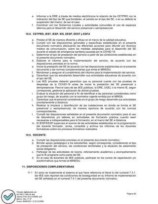 Página 60
e. Informar a la DRE a través de medios electrónicos la relación de los CETPRO con la
indicación del tipo de SE que brindarán, el cambio en el tipo del SE, o en su defecto la
suspensión del mismo, de ser el caso.
f. Coordinar con los Gobiernos Locales y autoridades comunales el uso de espacios
alternos para el desarrollo del servicio presencial o semipresencial.
10.4. CETPRO, IEST, IESP, IES, EESP, EEST y ESFA
a. Prestar el SE de manera eficiente y eficaz en el marco de la calidad educativa.
b. Cumplir con las disposiciones generales y específicas establecidas en el presente
documento normativo efectuando las diferentes acciones para difundir por diversos
medios de comunicación, sobre las medidas adoptadas para el desarrollo del SE
durante el estado de emergencia sanitaria causada por la COVID-19.
c. Determinar el tipo de prestación del servicio a partir de las condiciones establecidas en
el presente documento normativo.
d. Elaborar el informe para la implementación del servicio, de acuerdo con las
disposiciones previstas en la norma.
e. Iniciar la prestación del SE de acuerdo con las disposiciones establecidas en el presente
documento y las normas complementarias que emita el MINEDU.
f. Monitorear y asegurar el cumplimiento del informe para la implementación del servicio.
g. Garantizar que los estudiantes desarrollen sus actividades educativas de acuerdo con
el tipo del SE.
h. Las IIEE privadas deberán garantizar que su personal cuente con las pruebas de
despistaje de la COVID-19 antes de iniciar la prestación del SE presencial o
semipresencial. Para el caso de las IIEE públicas, la DRE, UGEL o la misma IE, según
corresponda, gestiona la aplicación de dichas pruebas.
i. Evaluar la situación del personal a fin de identificar a las personas consideradas como
grupo de riesgo, de acuerdo con la normativa vigente emitida por el MINSA.
j. Garantizar que el personal considerado en el grupo de riesgo desarrolle sus actividades
prioritariamente a distancia.
k. Realizar la limpieza y desinfección de las instalaciones en donde se brinda el SE
presencial o semipresencial, de manera oportuna de acuerdo con las normas
correspondientes.
l. Cumplir las disposiciones señaladas en el presente documento normativo para el uso
de laboratorios y/o talleres en actividades de formación práctica cuando sean
necesarias e indispensables para la formación; en el marco del SE a distancia.
m. El IESP/EESP supervisa el avance de las actividades establecidas en la programación
del docente formador, revisa, consolida y archiva los informes de los docentes
formadores sobre los procesos formativos realizados.
10.5. DOCENTE:
a. Cumplir las disposiciones previstas en el presente documento normativo.
b. Brindar apoyo pedagógico a los estudiantes, según corresponda, considerando el tipo
de prestación del servicio, las condiciones territoriales y la situación de aislamiento
social obligatorio.
c. Participar de las actividades de tutoría, reforzamiento académico y acompañamiento
que la IE programe como parte del SE.
d. En el caso de docentes de IIEE públicas, participar en los cursos de capacitación y/o
autoformativos que brinda el MINEDU.
11. DISPOSICIONES COMPLEMENTARIAS
11.1 En tanto se implemente el sistema al que hace referencia el literal b) del numeral 7.3.1,
las IIEE solo reportan las condiciones de bioseguridad en su Informe de implementación
del SE señalado en el numeral 7.4.1 del presente documento normativo.
 