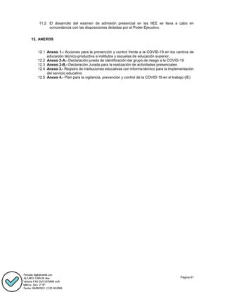 Página 61
11.2 El desarrollo del examen de admisión presencial en las IIEE se lleva a cabo en
concordancia con las disposiciones dictadas por el Poder Ejecutivo.
12. ANEXOS
12.1 Anexo 1.- Acciones para la prevención y control frente a la COVID-19 en los centros de
educación técnico-productiva e institutos y escuelas de educación superior.
12.2 Anexo 2-A.- Declaración jurada de identificación del grupo de riesgo a la COVID-19
12.3 Anexo 2-B.- Declaración Jurada para la realización de actividades presenciales
12.4 Anexo 3.- Registro de instituciones educativas con informe técnico para la implementación
del servicio educativo
12.5 Anexo 4.- Plan para la vigilancia, prevención y control de la COVID-19 en el trabajo (IE)
 