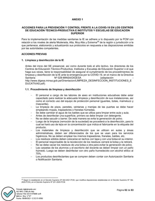 Página 62 de 83
ANEXO 1
ACCIONES PARA LA PREVENCIÓN Y CONTROL FRENTE A LA COVID-19 EN LOS CENTROS
DE EDUCACIÓN TÉCNICO-PRODUCTIVA E INSTITUTOS Y ESCUELAS DE EDUCACIÓN
SUPERIOR
Para la implementación de las medidas sanitarias la IE se adhiere a lo dispuesto por la PCM con
relación a los niveles de alerta Moderada, Alta, Muy Alta y Extrema29
de la región o jurisdicción a la
que pertenece, elaborando y actualizando sus protocolos en respuesta a las disposiciones emitidas
por las autoridades competentes.
ACCIONES PREVIAS
1. Limpieza y desinfección de la IE
Antes del inicio del SE presencial, así como durante todo el año lectivo, los directores de los
Centros de Educación Técnico-Productiva, Institutos y Escuelas de Educación Superior o el que
haga sus veces, tiene la responsabilidad de asegurar el cumplimiento de los procedimientos de
limpieza y desinfección de la IE ante la emergencia por la COVID-19, en el marco de la Directiva
Sanitaria Nº 028-MINSA/DIGESA (adaptación -
http://www.digesa.minsa.gob.pe/Orientacion/LIMPIEZA_DESINFECCION_INSTITUCIONES_E
DUCATIVAS.pdf).
1.1. Procedimiento de limpieza y desinfección
- El personal a cargo de las labores de aseo en instituciones educativas debe estar
capacitado para realizar la adecuada limpieza y desinfección de sus instalaciones, así
como el correcto uso del equipo de protección personal (guantes, botas, mameluco y
mascarilla).
- La limpieza de pisos, paredes, ventanas y manijas de las puertas se debe hacer
empleando mopas, trapeadores o franelas húmedas.
- Se debe cambiar el agua de los baldes que se utiliza para limpiar entre aula y aula.
- Antes de desinfectar una superficie, primero se debe limpiar con detergente.
- No se debe sacudir o barrer. De esta manera se evita la generación de polvo.
- Luego de la limpieza (remoción de la suciedad) se procederá a la desinfección, para lo
cual se hará uso de lejía en la concentración que indica el fabricante en la etiqueta del
producto.
- Los materiales de limpieza y desinfección que se utilicen en aulas y áreas
administrativas, deben ser diferenciados de los que se usan para los servicios
higiénicos. No se deben emplear los mismos trapeadores, franelas, baldes, etc.
- Los residuos sólidos deben colocarse en tachos con tapa y con una bolsa en su interior.
- El personal responsable de la recolección de los residuos cerrará la bolsa y la retirará.
- No se debe vaciar los residuos de una bolsa a otra para evitar la generación de polvo.
- Las carpetas de los alumnos y el escritorio del docente se deben limpiar con un paño
húmedo. Luego se deben desinfectar con otro paño humedecido con alcohol etílico al
70%.
- Los productos desinfectantes que se compren deben contar con Autorización Sanitaria
o Notificación Sanitaria.
29
Según lo establecido en el Decreto Supremo Nº 002-2021-PCM, que modifica disposiciones establecidas en el Decreto Supremo Nº 184-
2020-PCM y en el Decreto Supremo Nº 201-2020-PCM.
 