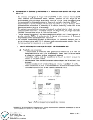 Página 63 de 83
2. Identificación de personal y estudiantes de la institución con factores de riesgo para
COVID-19
- Se considera como grupo de riesgo frente a la COVID-19 a las personas mayores de 65
años, personas con hipertensión arterial, diabetes, obesidad con IMC mayor de 40,
enfermedades cardiovasculares, enfermedad pulmonar crónica, cáncer, otros estados de
inmunosupresión y otros establecidos en el documento normativo vigente del MINSA30.
- Los miembros de la comunidad educativa que se encuentren en el grupo de riesgo deben
preferentemente mantenerse en teletrabajo en el caso del personal y para el caso de los
estudiantes deberán recibir el SE a distancia.
- En caso sea imprescindible la presencia del personal, se debe priorizar el trabajo interno, sin
contacto con los estudiantes y limitando el contacto con otro personal, en un lugar reservado,
ventilado y desinfectando al final de cada turno de trabajo.
- Todo el personal de mediano y alto riesgo de exposición a SARS -CoV-2 debe pasar por la
prueba molecular (PCR) o de antígeno antes de ingresar o reincorporarse a la IE, cuando
requieran desarrollar labores de manera presencial.
- La institución implementa la encuesta de salud dirigida a la comunidad educativa, para la
prevención y control de la COVID-19 utilizando preferentemente medios virtuales. Para ello
toma en cuenta el formato adjunto en el anexo 2A.
3. Identificación de protocolos específicos para los ambientes de la IE
a) Para todos los ambientes:
- La organización de mobiliario debe garantizar la distancia de 2 m entre las
personas en todas las direcciones. En ese sentido, para la medición del área donde
se colocará el mobiliario, se debe considerar lo siguiente:
- Hacia atrás: medir a partir del respaldo de la silla, en la posición en que una
persona se encuentre sentada.
- Hacia adelante: medir desde el borde de la mesa o carpeta que se encuentra junto
al usuario.
- Hacia los costados: medir considerando que la persona ocupa 60 cm de ancho.
- Para la señalización de pisos, se recomienda marca la ubicación de los estudiantes
y mobiliario, utilizando cinta de alto tránsito o pintura de tráfico.
Figura 1. Referencia para la organización del mobiliario
30
Numeral 6.1.17 del Documento técnico “Lineamientos para la vigilancia, prevención y control de la salud de los trabajadores con riesgo de
exposición a SARS-CoV-2, aprobado por R.M. Nº 972–2020-MINSA.
 