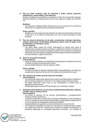 Página 65 de 83
e) Para las losas multiuso, pista de velocidad y saltos, piscina, gimnasio,
polideportivo, campo atlético, área deportiva:
Quedan prohibidas las actividades que impliquen el retiro de la mascarilla (natación,
deportes colectivos o similares) para reducir el alto riesgo de contagio de la COVID-
19.
Mobiliario
- Las máquinas y mobiliario deben ubicarse entre sí a no menos de 2 m en todas las
direcciones, en lugares del piso previamente señalizados.
Pisos y paredes
- Señalizar en el piso cada punto de ubicación de modo que se garantice la distancia
mínima de 2 m en todas las direcciones, así como el aforo permitido en cada
ambiente.
f) Para las áreas de descanso y/o de estar, circulaciones verticales (escaleras,
rampas, ascensores) y horizontales (pasadizos), patios, áreas de juego, áreas
de exhibición y/ áreas libres u otros
Uso de espacios
- Los patios deben usarse por turnos, restringiendo el tránsito para evitar la
aglomeración, durante las rutinas de ingreso o salida de la institución. Para ello, se
sugiere escalonar los horarios de ingreso y organizar turnos cuando sea necesario.
- Se prohíbe el uso de espacios y equipamiento para juegos recreativos o deportivos.
Se debe señalizar y vigilar la restricción.
g) Áreas de circulación horizontal
Uso de espacios
- Todos los pasillos deberán ser señalizados para garantizar la distancia mínima de
2 metros en todas las direcciones del cuerpo.
- De ser posible diferenciar rutas de ingreso y salida.
Pisos y paredes
- Los pisos de todos los espacios utilizados deben estar señalizados, de modo que
se garantice la distancia mínima de 2 m en todas las direcciones del cuerpo.
h) Para espacios de cultivo, zona de crianza de animales.
Uso de espacios
- Se recomienda utilizar estos espacios solo cuando sea indispensable y respetar en
todo momento la distancia mínima de 2 m en todas las direcciones del cuerpo.
- Se deben determinar turnos para su uso restringiendo el tránsito para la
aglomeración de personas.
- Se debe garantizar el uso de EPP de acuerdo con la actividad a realizar.
i) Ambientes administrativos y de servicios complementarios (Bienestar, cafetería,
comedor, tópico, lactario y otros)
Uso de espacios
- Se prioriza la atención de los servicios administrativos y complementarios
utilizando medios electrónicos.
- La atención presencial se desarrolla en horarios establecidos y está restringida a
la firma o entrega de documentos imprescindibles, manteniendo la distancia de 2
m y los protocolos de bioseguridad indicados por MINSA.
- Queda prohibida la preparación y venta de alimentos en el local de la IE.
- Los ambientes destinados al consumo de alimentos en el local educativo podrán
ser usados para dicho fin, siempre que cumplan las medidas de prevención y
protección dispuestas en el presente documento normativo, y no implique la
 