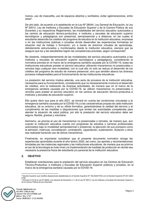 Página 3
manos, uso de mascarilla, uso de espacios abiertos y ventilados, evitar aglomeraciones, entre
otras5.
De otro lado, de acuerdo a lo establecido en la Ley Nº 28044, Ley General de Educación, la Ley
Nº 30512, Ley de Institutos y Escuelas de Educación Superior y de la Carrera Pública de sus
Docentes y su respectivos Reglamentos, las modalidades del servicio educativo autorizados a
los centros de educación técnico-productiva, e institutos y escuelas de educación superior
tecnológicos y pedagógicos son presencial, semipresencial y a distancia, en las cuales el
estudiante desarrolla los créditos del programa de estudios en la institución educativa, empresas
o en las instituciones públicas o privadas donde desarrollan las experiencias formativas en
situación real de trabajo o formación, y/o a través de entornos virtuales de aprendizaje,
debidamente estructurados y monitoreados desde la institución educativa, siempre que se
asegure que los y las estudiantes logren las competencias previstas, según corresponda6.
No obstante, independientemente de las modalidades del servicio educativo autorizados a los
institutos y escuelas de educación superior tecnológicos y pedagógicos, considerando la
normativa prevista en el marco de la emergencia sanitaria causada por la COVID-19, todas las
instituciones educativas prestan el servicio educativo utilizando mecanismos no presenciales o
remotos bajo cualquier otra modalidad, con lo cual ello no solo se reduce al desarrollo de los
créditos del programa de estudio de manera presencial, sino que también abarca los diversos
procesos indispensables para el funcionamiento de las instituciones educativas.
La prestación del servicio implica además, una serie de procesos de la institución educativa,
necesarios para su funcionamiento, considerando que no necesariamente involucra el desarrollo
de créditos, sino la realización de diversas actividades, de manera que en el marco de la
emergencia sanitaria causada por la COVID-19, se utilicen mecanismos no presenciales o
remotos para prestar el servicio educativo en los centros de educación técnico-productiva e
institutos y escuelas de educación superior.
Ello quiere decir que para el año 2021, se tomará en cuenta las condiciones vinculadas a la
emergencia sanitaria causada por la COVID-19 y a las características propias de cada institución
educativa, de su entorno y de su oferta formativa, garantizándose la calidad del servicio y el
cumplimiento de las medidas o disposiciones que emitan las autoridades competentes para
atender la situación de salud pública; por ello la prestación del servicio educativo debe ser
segura, flexible, gradual y voluntaria.
Asimismo, se prioriza el uso de mecanismos no presenciales o remotos, de manera que, aun
cuando la institución educativa cuenta con programas de estudios o carreras profesionales
autorizados bajo la modalidad semipresencial o presencial, la ejecución de sus procesos como
la admisión, matrícula, convalidación, contratación, capacitación, sustentación, titulación u otros
sea realizada haciendo uso de dichos mecanismos.
Finalmente, es importante considerar que el presente documento normativo recoge las
experiencias aprendidas durante el año lectivo 2020; así como, los aportes y recomendaciones
brindadas por las instancias regionales y las instituciones educativas, de manera que se priorice
el uso de la tecnología en todo nivel y la implementación de medidas de protección en donde sea
necesaria la presencia física del estudiante y/o personal de la institución educativa.
OBJETIVO
Establecer orientaciones para la prestación del servicio educativo en los Centros de Educación
Técnico-Productiva, e Institutos y Escuelas de Educación Superior públicos y privados, en el
marco de la emergencia sanitaria causada por la COVID-19.
5
Decreto Supremo que modifica disposiciones establecidas en el Decreto Supremo Nº 184-2020-PCM y en el Decreto Supremo Nº 201-2020-
PCM.
6
Artículos 41-B de la Ley Nº 28044, Ley General de Educación y 11 de la Ley Nº 30512, Ley de Institutos y Escuelas de Educación Superior y
de la Carrera Pública de sus Docentes.
 
