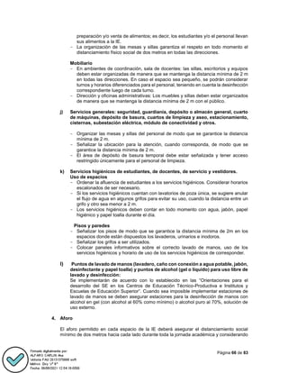 Página 66 de 83
preparación y/o venta de alimentos; es decir, los estudiantes y/o el personal llevan
sus alimentos a la IE.
- La organización de las mesas y sillas garantiza el respeto en todo momento el
distanciamiento físico social de dos metros en todas las direcciones.
Mobiliario
- En ambientes de coordinación, sala de docentes: las sillas, escritorios y equipos
deben estar organizadas de manera que se mantenga la distancia mínima de 2 m
en todas las direcciones. En caso el espacio sea pequeño, se podrán considerar
turnos y horarios diferenciados para el personal, teniendo en cuenta la desinfección
correspondiente luego de cada turno.
- Dirección y oficinas administrativas: Los muebles y sillas deben estar organizados
de manera que se mantenga la distancia mínima de 2 m con el público.
j) Servicios generales: seguridad, guardianía, depósito o almacén general, cuarto
de máquinas, depósito de basura, cuartos de limpieza y aseo, estacionamiento,
cisternas, subestación eléctrica, módulo de conectividad y otros.
- Organizar las mesas y sillas del personal de modo que se garantice la distancia
mínima de 2 m.
- Señalizar la ubicación para la atención, cuando corresponda, de modo que se
garantice la distancia mínima de 2 m.
- El área de depósito de basura temporal debe estar señalizada y tener acceso
restringido únicamente para el personal de limpieza.
k) Servicios higiénicos de estudiantes, de docentes, de servicio y vestidores.
Uso de espacios
- Ordenar la afluencia de estudiantes a los servicios higiénicos. Considerar horarios
escalonados de ser necesario.
- Si los servicios higiénicos cuentan con lavatorios de poza única, se sugiere anular
el flujo de agua en algunos grifos para evitar su uso, cuando la distancia entre un
grifo y otro sea menor a 2 m.
- Los servicios higiénicos deben contar en todo momento con agua, jabón, papel
higiénico y papel toalla durante el día.
Pisos y paredes
- Señalizar los pisos de modo que se garantice la distancia mínima de 2m en los
espacios donde están dispuestos los lavaderos, urinarios e inodoros.
- Señalizar los grifos a ser utilizados.
- Colocar paneles informativos sobre el correcto lavado de manos, uso de los
servicios higiénicos y horario de uso de los servicios higiénicos de corresponder.
l) Puntos de lavado de manos (lavadero, caño con conexión a agua potable, jabón,
desinfectante y papel toalla) y puntos de alcohol (gel o líquido) para uso libre de
lavado y desinfección:
Se implementarán de acuerdo con lo establecido en las “Orientaciones para el
desarrollo del SE en los Centros de Educación Técnico-Productiva e Institutos y
Escuelas de Educación Superior”. Cuando sea imposible implementar estaciones de
lavado de manos se deben asegurar estaciones para la desinfección de manos con
alcohol en gel (con alcohol al 60% como mínimo) o alcohol puro al 70%, solución de
uso externo.
4. Aforo
El aforo permitido en cada espacio de la IE deberá asegurar el distanciamiento social
mínimo de dos metros hacia cada lado durante toda la jornada académica y considerando
 