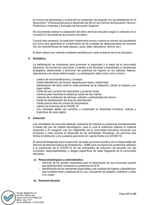 Página 67 de 83
el número de estudiantes y el área de los ambientes; de acuerdo con los establecido en el
documento: “Orientaciones para el desarrollo del SE en los Centros de Educación Técnico-
Productiva e Institutos y Escuelas de Educación Superior”.
Se recomienda realizar la adaptación del aforo del local educativo según lo indicado en el
numeral 5.3 del presente documento normativo.
Cuando sea necesario, la institución implementa turnos o reduce el número de estudiantes
por turno para garantizar el cumplimiento de las medidas de distanciamiento de acuerdo
con las características de cada espacio. (aula, taller, laboratorio, oficina, etc.)
El aforo deberá ser indicado mediante señalética en cada ambiente del local educativo.
5. Señalética
La señalización es importante para promover la seguridad y la salud de la comunidad
educativa. Su función es comunicar y orientar a los docentes y estudiantes a mantenerse
protegidos, distanciados y promover las prácticas de higiene en los salones, talleres,
laboratorios y en áreas determinadas. La señalización debe incluir como mínimo:
- Letrero de recomendaciones y consejos
- Cartel desinfección de manos, etiqueta para toser y estornudar
- Señalización del aforo total en cada ambiente de la institución. Ubicar al ingreso y en
lugar visible.
- Cartel de uso correcto de mascarillas y protector facial.
- Letreros para mantener la distancia social de dos metros.
- Letreros de prohibición de abrazos, saludos o estrechadas de manos
- Cartel de identificación del área de desinfección
- Cartel para el área de control de temperatura
- Letrero de síntomas de la COVID-19
- Los mensajes deben ser sencillos y contemplar la diversidad funcional, cultural y
lingüística de cada región.
6. Inducción
Las actividades de inducción deberán realizarse de manera no presencial prioritariamente
a través del uso de medios tecnológicos, para lo cual la institución elabora el material
necesario a fin asegurar que los integrantes de la comunidad educativa conozcan sus
funciones y roles durante el desarrollo de las actividades formativas, los servicios que
brinda la institución y los cuidados para tener en cuenta frente a la COVID-19.
El personal designado para la ejecución de estas acciones coordina con el responsable del
Servicio de atención básica de emergencia – SABE para incorporar los contenidos referidos
a la prevención de la COVID-19 en las actividades de inducción de acuerdo con las
funciones, responsabilidades y riesgos específicos de cada integrante de la comunidad
educativa.
a) Personal jerárquico y administrativo
- Informar de los ajustes necesarios para el desempeño de sus funciones cuando
sea estrictamente necesaria su presencia en la IE.
- Identificación de los ambientes disponibles y las medidas de higiene y desinfección
que cumplirá antes y después de su uso, incluyendo los equipos, mobiliario u otros
a su cargo.
b) Personal docente
 