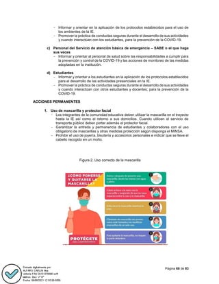 Página 68 de 83
- Informar y orientar en la aplicación de los protocolos establecidos para el uso de
los ambientes de la IE.
- Promover la práctica de conductas seguras durante el desarrollo de sus actividades
y cuando interactúan con los estudiantes, para la prevención de la COVID-19.
c) Personal del Servicio de atención básica de emergencia – SABE o el que haga
sus veces
- Informar y orientar al personal de salud sobre las responsabilidades a cumplir para
la prevención y control de la COVID-19 y las acciones de monitoreo de las medidas
adoptadas en la institución.
d) Estudiantes
- Informar y orientar a los estudiantes en la aplicación de los protocolos establecidos
para el desarrollo de las actividades presenciales en la IE.
- Promover la práctica de conductas seguras durante el desarrollo de sus actividades
y cuando interactúan con otros estudiantes y docentes; para la prevención de la
COVID-19.
ACCIONES PERMANENTES
1. Uso de mascarilla y protector facial
- Los integrantes de la comunidad educativa deben utilizar la mascarilla en el trayecto
hasta la IE así como el retorno a sus domicilios. Cuando utilicen el servicio de
transporte público deben portar además el protector facial.
- Garantizar la entrada y permanencia de estudiantes y colaboradores con el uso
obligatorio de mascarillas y otras medidas protección según disponga el MINSA.
- Prohibir el uso de joyería, bisutería y accesorios personales e indicar que se lleve el
cabello recogido en un moño.
Figura 2. Uso correcto de la mascarilla
 