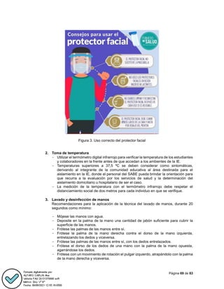 Página 69 de 83
Figura 3. Uso correcto del protector facial
2. Toma de temperatura
- Utilizar el termómetro digital infrarrojo para verificar la temperatura de los estudiantes
y colaboradores en la frente antes de que accedan a los ambientes de la IE.
- Temperaturas superiores a 37,5 ºC se deben considerar como sintomáticas,
derivando al integrante de la comunidad educativa al área destinada para el
aislamiento en la IE, donde el personal del SABE pueda brindar la orientación para
que recurra a la evaluación por los servicios de salud y la determinación del
aislamiento domiciliario u hospitalario de ser el caso.
- La medición de la temperatura con el termómetro infrarrojo debe respetar el
distanciamiento social de dos metros para cada individuo en que se verifique.
3. Lavado y desinfección de manos
Recomendaciones para la aplicación de la técnica del lavado de manos, durante 20
segundos como mínimo:
- Mójese las manos con agua.
- Deposite en la palma de la mano una cantidad de jabón suficiente para cubrir la
superficie de las manos.
- Frótese las palmas de las manos entre sí.
- Frótese la palma de la mano derecha contra el dorso de la mano izquierda,
entrelazando los dedos y viceversa.
- Frótese las palmas de las manos entre sí, con los dedos entrelazados.
- Frótese el dorso de los dedos de una mano con la palma de la mano opuesta,
agarrándose los dedos.
- Frótese con un movimiento de rotación el pulgar izquierdo, atrapándolo con la palma
de la mano derecha y viceversa.
 