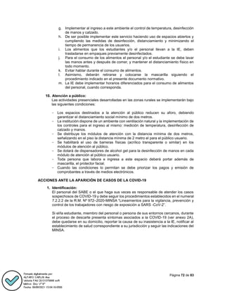 Página 72 de 83
g. Implementar al ingreso a este ambiente el control de temperatura, desinfección
de manos y calzado.
h. De ser posible implementar este servicio haciendo uso de espacios abiertos y
cumpliendo las medidas de desinfección, distanciamiento y minimizando el
tiempo de permanencia de los usuarios.
i. Los alimentos que los estudiantes y/o el personal llevan a la IE, deben
trasladarse en empaques previamente desinfectados.
j. Para el consumo de los alimentos el personal y/o el estudiante se debe lavar
las manos antes y después de comer, y mantener el distanciamiento físico en
todo momento.
k. Evitar hablar durante el consumo de alimentos.
l. Asimismo, deberán retirarse y colocarse la mascarilla siguiendo el
procedimiento indicado en el presente documento normativo.
m. La IE debe implementar horarios diferenciados para el consumo de alimentos
del personal, cuando corresponda.
10. Atención a público:
Las actividades presenciales desarrolladas en las zonas rurales se implementarán bajo
las siguientes condiciones:
- Los espacios destinados a la atención al público reducen su aforo, debiendo
garantizar el distanciamiento social mínimo de dos metros.
- La institución dispone de un ambiente con ventilación natural y la implementación de
los controles para el ingreso al mismo: medición de temperatura, desinfección de
calzado y manos.
- Se distribuye los módulos de atención con la distancia mínima de dos metros,
señalizando en el piso la distancia mínima de 2 metro el para el público usuario.
- Se habilitará el uso de barreras físicas (acrílico transparente o similar) en los
módulos de atención al público.
- Se dotará de dispensadores de alcohol gel para la desinfección de manos en cada
módulo de atención al público usuario.
- Toda persona que labora e ingresa a este espacio deberá portar además de
mascarilla, el protector facial.
- Cuando las condiciones lo permitan se debe priorizar los pagos y emisión de
comprobantes a través de medios electrónicos.
ACCIONES ANTE LA APARICIÓN DE CASOS DE LA COVID-19
1. Identificación:
El personal del SABE o el que haga sus veces es responsable de atender los casos
sospechosos de COVID-19 y debe seguir los procedimientos establecidos en el numeral
7.2.2.2 de la R.M. Nº 972–2020-MINSA “Lineamientos para la vigilancia, prevención y
control de los trabajadores con riesgo de exposición a SARS -CoV-2”.
Si el/la estudiante, miembro del personal o persona de sus entornos cercanos, durante
el proceso de descarte presenta síntomas asociados a la COVID-19 (ver anexo 2A),
debe quedarse en su domicilio, reportar la causa de su inasistencia a la IE, notificar al
establecimiento de salud correspondiente a su jurisdicción y seguir las indicaciones del
MINSA.
 