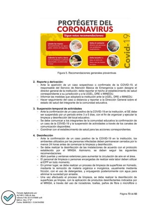 Página 73 de 83
Figura 5. Recomendaciones generales preventivas
2. Reporte y derivación:
- Ante la aparición de un caso sospechoso o confirmado de la COVID-19, el
responsable del Servicio de Atención Básica de Emergencia o quien designe el
director general de la institución; debe reportar el hecho al establecimiento de salud
correspondiente a su jurisdicción y a la UGEL, DRE o MINEDU.
- Informar las medidas que adoptará la institución ante la UGEL, DRE o MINEDU.
- Hacer seguimiento del caso a distancia y reportar a la Dirección General sobre el
estado de salud del integrante de la comunidad educativa.
3. Suspensión temporal de actividades
- Ante la confirmación de un caso positivo de la COVID-19 en la institución, el SE debe
ser suspendido por un periodo entre 3 a 5 días, con el fin de organizar y ejecutar la
limpieza y desinfección del local educativo.
- Se debe comunicar a los integrantes de la comunidad educativa la confirmación de
un caso de la COVID-19 y la suspensión de actividades a través de los canales de
comunicación disponibles.
- Coordinar con el establecimiento de salud para las acciones correspondientes.
4. Desinfección
- Ante la confirmación de un caso positivo de la COVID-19 en la institución, los
ambientes utilizados por las personas infectadas deben permanecer cerrados por lo
menos 24 horas antes de comenzar la limpieza y desinfección.
- Se debe realizar la desinfección de las instalaciones de acuerdo con el protocolo
establecido por el MINSA. Asimismo, se deben seguir las siguientes
recomendaciones:
- Abrir puertas y ventanas exteriores para aumentar la circulación de aire en el área.
- El personal de limpieza o personas encargadas de realizar esta labor deben utilizar
el EPP en todo momento.
- En primer lugar, se debe realizar un proceso de limpieza de superficies en húmedo,
mediante la remoción de materia orgánica e inorgánica, usualmente mediante
fricción, con el uso de detergentes, y enjuagando posteriormente con agua para
eliminar la suciedad por arrastre.
- Una vez efectuado el proceso de limpieza, se debe realizar la desinfección de
superficies ya limpias, con la aplicación de productos desinfectantes indicados por
el MINSA, a través del uso de rociadores, toallas, paños de fibra o microfibra o
 
