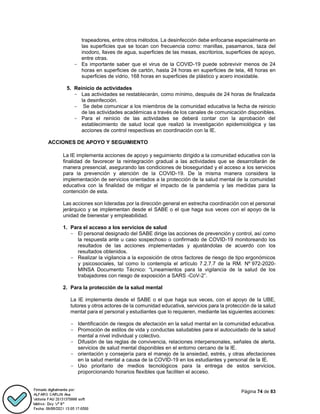 Página 74 de 83
trapeadores, entre otros métodos. La desinfección debe enfocarse especialmente en
las superficies que se tocan con frecuencia como: manillas, pasamanos, taza del
inodoro, llaves de agua, superficies de las mesas, escritorios, superficies de apoyo,
entre otras.
- Es importante saber que el virus de la COVID-19 puede sobrevivir menos de 24
horas en superficies de cartón, hasta 24 horas en superficies de tela, 48 horas en
superficies de vidrio, 168 horas en superficies de plástico y acero inoxidable.
5. Reinicio de actividades
- Las actividades se restablecerán, como mínimo, después de 24 horas de finalizada
la desinfección.
- Se debe comunicar a los miembros de la comunidad educativa la fecha de reinicio
de las actividades académicas a través de los canales de comunicación disponibles.
- Para el reinicio de las actividades se deberá contar con la aprobación del
establecimiento de salud local que realizó la investigación epidemiológica y las
acciones de control respectivas en coordinación con la IE.
ACCIONES DE APOYO Y SEGUIMIENTO
La IE implementa acciones de apoyo y seguimiento dirigido a la comunidad educativa con la
finalidad de favorecer la reintegración gradual a las actividades que se desarrollarán de
manera presencial, asegurando las condiciones de bioseguridad y el acceso a los servicios
para la prevención y atención de la COVID-19. De la misma manera considera la
implementación de servicios orientados a la protección de la salud mental de la comunidad
educativa con la finalidad de mitigar el impacto de la pandemia y las medidas para la
contención de esta.
Las acciones son lideradas por la dirección general en estrecha coordinación con el personal
jerárquico y se implementan desde el SABE o el que haga sus veces con el apoyo de la
unidad de bienestar y empleabilidad.
1. Para el acceso a los servicios de salud
- El personal designado del SABE dirige las acciones de prevención y control, así como
la respuesta ante u caso sospechoso o confirmado de COVID-19 monitoreando los
resultados de las acciones implementadas y ajustándolas de acuerdo con los
resultados obtenidos.
- Realizar la vigilancia a la exposición de otros factores de riesgo de tipo ergonómicos
y psicosociales, tal como lo contempla el artículo 7.2.7.7 de la RM. Nº 972-2020-
MINSA Documento Técnico: “Lineamientos para la vigilancia de la salud de los
trabajadores con riesgo de exposición a SARS -CoV-2”.
2. Para la protección de la salud mental
La IE implementa desde el SABE o el que haga sus veces, con el apoyo de la UBE,
tutores y otros actores de la comunidad educativa, servicios para la protección de la salud
mental para el personal y estudiantes que lo requieren, mediante las siguientes acciones:
- Identificación de riesgos de afectación en la salud mental en la comunidad educativa.
- Promoción de estilos de vida y conductas saludables para el autocuidado de la salud
mental a nivel individual y colectivo.
- Difusión de las reglas de convivencia, relaciones interpersonales, señales de alerta,
servicios de salud mental disponibles en el entorno cercano de la IE.
- orientación y consejería para el manejo de la ansiedad, estrés, y otras afectaciones
en la salud mental a causa de la COVID-19 en los estudiantes y personal de la IE.
- Uso prioritario de medios tecnológicos para la entrega de estos servicios,
proporcionando horarios flexibles que faciliten el acceso.
 