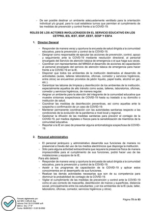 Página 75 de 83
- De ser posible destinar un ambiente adecuadamente ventilado para la orientación
individual y/o grupal, para lo cual establece turnos que permitan el cumplimiento de
las medidas de prevención y control frente a la COVID-19.
ROLES DE LOS ACTORES INVOLUCRADOS EN EL SERVICIO EDUCATIVO EN LOS
CETPRO, IES, IEST, IESP, EEST, EESP Y ESFA
1. Director General
- Responder de manera veraz y oportuna la encuesta de salud dirigida a la comunidad
educativa, para la prevención y control de la COVID-19.
- Designar como responsable de ejecutar las acciones de prevención, control, apoyo
y seguimiento ante la COVD-19 mediante resolución directoral, al personal
encargado del Servicio de atención básica de emergencia o el que haga sus veces.
- Coordinar con representantes del MINSA el desarrollo de acciones de capacitación
al personal encargado del servicio de atención básica de emergencia para hacer
frente a la COVID-19 en la IE.
- Disponer que todos los ambientes de la institución destinados al desarrollo de
actividades (aulas, talleres laboratorios, oficinas, comedor y servicios higiénicos,
entre otros) se encuentran provistos de jabón líquido, papel toalla, alcohol en gel,
etc.).
- Garantizar las labores de limpieza y desinfección de los ambientes de la institución,
especialmente aquellos de alto tránsito como aulas, talleres, laboratorios, oficinas,
comedor y servicios higiénicos, de manera regular.
- Asignar un ambiente para la atención del integrante de la comunidad educativa que
muestre síntomas sospechosos de COVID-19 hasta su traslado a su domicilio o
institución de salud.
- Coordinar las medidas de desinfección preventivas, así como aquellas ante la
sospecha o confirmación de un caso de COVID-19.
- Mantener permanente coordinación con las autoridades sanitarias respecto a las
condiciones de la evolución de la pandemia a nivel local y regional.
- Gestionar la difusión de las medidas sanitarias para prevenir el contagio de la
COVID-19, por medios digitales o físicos para la sensibilización de miembros de la
comunidad educativa.
- Reportar a la IE en caso de presentar alguna sintomatología sospechosa de COVID-
19.
2. Personal administrativo
- El personal jerárquico y administrativo desarrolla sus funciones de manera no
presencial a través del uso de los medios electrónicos que disponga la institución.
- Sólo para alguna actividad extraordinaria que requiera la presencia física de manera
imprescindible para el cumplimiento de sus funciones, podrá hacer uso de las
instalaciones y equipos de la IE.
Para ello deberá:
- Responder de manera veraz y oportuna la encuesta de salud dirigida a la comunidad
educativa, para la prevención y control de la COVID-19.
- Asistir a los programas de capacitación de la COVID-19 y aplicar estos
conocimientos en el desempeño de sus funciones.
- Realizar las demás actividades necesarias que son de su competencia para
disminuir la probabilidad de contagio de la COVID-19.
- Vigilar el cumplimiento de las medidas de prevención y control ante la COVID-19
como el uso correcto de mascarilla, desinfección de manos y superficies, distancia
social, principalmente entre los estudiantes; y en los ambientes de la IE (aula, taller,
laboratorio, oficinas, comedor, servicios higiénicos y otros).
 