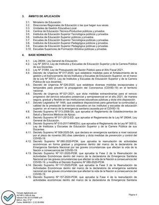 Página 4
ÁMBITO DE APLICACIÓN
3.1. Ministerio de Educación.
3.2. Direcciones Regionales de Educación o las que hagan sus veces.
3.3. Unidades de Gestión Educativa Local.
3.4. Centros de Educación Técnico-Productiva públicos y privados.
3.5. Institutos de Educación Superior Tecnológica públicos y privados.
3.6. Institutos de Educación Superior públicos y privados.
3.7. Escuelas de Educación Superior Tecnológica públicas y privadas.
3.8. Institutos de Educación Superior Pedagógica públicos y privados.
3.9. Escuelas de Educación Superior Pedagógica públicas y privadas.
3.10. Escuelas Superiores de Formación Artística públicas y privadas.
BASE NORMATIVA
4.1. Ley 28044, Ley General de Educación.
4.2. Ley Nº 30512, Ley de Institutos y Escuelas de Educación Superior y de la Carrera Pública
de sus Docentes.
4.3. Ley Nº 31084, Ley de Presupuesto del Sector Público para el Año Fiscal 2021.
4.4. Decreto de Urgencia Nº 017-2020, que establece medidas para el fortalecimiento de la
gestión y el licenciamiento de los Institutos y Escuelas de Educación Superior, en el marco
de la Ley Nº 30512, Ley de Institutos y Escuelas de Educación Superior y de la Carrera
Pública de sus docentes.
4.5. Decreto de Urgencia Nº 026-2020, que establece diversas medidas excepcionales y
temporales para prevenir la propagación del Coronavirus (COVID-19) en el territorio
nacional.
4.6. Decreto de Urgencia Nº 021-2021, que dicta medidas extraordinarias para el reinicio
progresivo del servicio educativo presencial y semipresencial en el año 2021, de manera
segura, gradual y flexible en las instituciones educativas públicas y dicta otra disposición.
4.7. Decreto Legislativo Nº 1495, que establece disposiciones para garantizar la continuidad y
calidad de la prestación del servicio educativo en los institutos y escuelas de educación
superior, en el marco de la emergencia sanitaria causada por el COVID-19.
4.8. Decreto Supremo Nº 013-2006-SA, que aprueba el Reglamento de Establecimientos de
Salud y Servicios Médicos de Apoyo.
4.9. Decreto Supremo Nº 011-2012-ED, que aprueba el Reglamento de la Ley Nº 28044, Ley
General de Educación.
4.10. Decreto Supremo Nº 010-2017-MINEDU, que aprueba el Reglamento de la Ley Nº 30512,
Ley de Institutos y Escuelas de Educación Superior y de la Carrera Pública de sus
Docentes.
4.11. Decreto Supremo Nº 008-2020-SA, que declara en emergencia sanitaria a nivel nacional
por el plazo de noventa (90) días calendario y dicta medidas de prevención y control del
COVID-19.
4.12. Decreto Supremo Nº 080-2020-PCM, que aprueba la reanudación de actividades
económicas en forma gradual y progresiva dentro del marco de la declaratoria de
Emergencia Sanitaria Nacional por las graves circunstancias que afectan la vida de la
Nación a consecuencia del COVID-19.
4.13. Decreto Supremo Nº 101-2020-PCM, que aprueba la Fase 2 de la Reanudación de
Actividades Económicas dentro del marco de la declaratoria de Emergencia Sanitaria
Nacional por las graves circunstancias que afectan la vida de la Nación a consecuencia del
COVID-19, y modifica el Decreto Supremo Nº 080-2020-PCM.
4.14. Decreto Supremo Nº 117-2020-PCM, que aprueba la Fase 3 de la Reanudación de
Actividades Económicas dentro del marco de la declaratoria de emergencia sanitaria
nacional por las graves circunstancias que afectan la vida de la Nación a consecuencia del
COVID-19.
4.15. Decreto Supremo Nº 157-2020-PCM, que aprueba la Fase 4 de la reanudación de
actividades económicas dentro del marco de la declaratoria de Emergencia Sanitaria
 