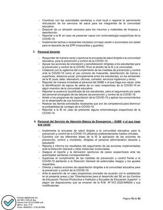 Página 76 de 83
- Coordinar con las autoridades sanitarias a nivel local o regional la permanente
articulación de los servicios de salud para los integrantes de la comunidad
educativa.
- Disponer de un almacén exclusivo para los insumos y materiales de limpieza y
desinfección.
- Reportar a la IE en caso de presentar casos con sintomatología sospechosa de la
COVID-19.
- Implementar tachos o recipientes rotulados con tapa vaivén o accionados con pedal
para el descarte de los EPP (mascarillas y guantes).
3. Personal docente
- Responder de manera veraz y oportuna la encuesta de salud dirigida a la comunidad
educativa, para la prevención y control de la COVID-19.
- Apoyar las acciones de orientación y sensibilización dirigidas a los estudiantes para
la prevención y control de la COVID-19 en el ámbito de la IE y la comunidad.
- Colaborar con la vigilancia del cumplimiento de las medidas de prevención y control
ante la COVID-19 como el uso correcto de mascarilla, desinfección de manos y
superficies, distancia social, principalmente entre los estudiantes; en los ambientes
de la IE (aula, taller, laboratorio, oficinas, comedor, servicios higiénicos y otros).
- Reportar de manera inmediata al personal del SABE o el que haga sus veces, ante
la identificación de signos de alerta de un caso sospechoso de la COVID-19 en
algún miembro de la comunidad educativa.
- Reportar la ausencia injustificada de los estudiantes, para el seguimiento por parte
del personal encargado de las labores de prevención y control de la COVID-19.
- Asistir a los programas de capacitación de la COVID-19 y aplicar los conocimientos
en el desempeño de sus funciones.
- Realizar las demás actividades necesarias que son de competencia para disminuir
la probabilidad de contagio de la COVID-19.
- Reportar a la IE en caso de presentar alguna sintomatología sospechosa de la
COVID-19.
4. Personal del Servicio de Atención Básica de Emergencia – SABE o el que haga
sus veces
- Implementa la encuesta de salud dirigida a la comunidad educativa, para la
prevención y control de la COVID-19 utilizando preferentemente medios virtuales.
- Coordina con las diferentes áreas de la IE la aplicación de las acciones de
prevención, control y monitoreo, dirigidas al personal administrativo docente y
estudiantil.
- Reporta e informa los resultados del seguimiento de las acciones implementadas
ante la Dirección General u otras instancias involucradas.
- Asegura el reporte y la derivación oportunos de casos sospechosos ante las
autoridades sanitarias correspondientes.
- Supervisa el cumplimiento de las medidas de prevención y control frente a la
COVID-19 alertando a la Dirección General de potenciales riesgos y los ajustes
requeridos.
- Orienta y realiza acciones de capacitación dirigidas a la comunidad educativa para
la prevención y control de la COVID-19.
- Ante la aparición de un caso sospechoso proceder de acuerdo con lo establecido
en el presente anexo y las “Orientaciones para el desarrollo del SE en los Centros
de Educación Técnico-Productiva e Institutos y Escuelas de Educación Superior” y
según las disposiciones que se emanen de la R.M. Nº 972–2020-MINSA y sus
modificatorias.
 