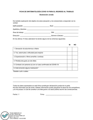 FICHA DE SINTOMATOLOGÍA COVID-19 PARA EL REGRESO AL TRABAJO
Declaración Jurada
He recibido explicación del objetivo de esta evaluación y me comprometo a responder con la
verdad.
EMPLEADOR: _______________________________ RUC: ______________________________
Apellidos y Nombre: _____________________________________________________________
Área de trabajo: _______________________________ DNI: ____________________________
Dirección: _____________________________________Número (Celular): _________________
En los últimos 14 días calendario ha tenido alguno de los síntomas siguientes:
SI NO
1. Sensación de alza térmica o fiebre
2. Tos, estornudos o dificultad para respirar
3. Expectoración o flema amarilla o verdosa
4. Pérdida del gusto y/o del olfato
5. Contacto con persona (s) con un caso confirmado de COVID-19
6. Está tomando alguna medicación*
*Detallar cuál o cuáles:
_____________________________________________________________________________
_____________________________________________________________________________
Todos los datos expresados en esta ficha constituyen declaración jurada de mi parte.
He sido informado que de omitir o falsear información puedo perjudicar la salud de mis compañeros,
y la mía propia, lo cual de constituir una falta grave a la salud pública asumo las consecuencias.
Fecha: / / Firma _______________________________
 