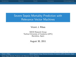 Introduction

Materials

Results

Conclusions

Acknowledgements

Severe Sepsis Mortality Prediction with
Relevance Vector Machines
Vicent J. Ribas
SOCO Research Group
Techical University of Catalonia (UPC)
Barcelona, Spain

August 30, 2011

Vicent J. Ribas

SOCO Research Group Techical University of Catalonia (UPC) Barcelona, Spain

Severe Sepsis Mortality Prediction with Relevance Vector Machines

 