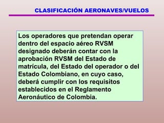 CLASIFICACIÓN AERONAVES/VUELOS
Los operadores que pretendan operar
dentro del espacio aéreo RVSM
designado deberán contar con la
aprobación RVSM del Estado de
matrícula, del Estado del operador o del
Estado Colombiano, en cuyo caso,
deberá cumplir con los requisitos
establecidos en el Reglamento
Aeronáutico de Colombia.
 