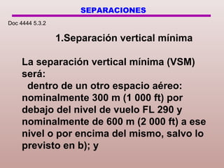 SEPARACIONES
1.Separación vertical mínima
La separación vertical mínima (VSM)
será:
dentro de un otro espacio aéreo:
nominalmente 300 m (1 000 ft) por
debajo del nivel de vuelo FL 290 y
nominalmente de 600 m (2 000 ft) a ese
nivel o por encima del mismo, salvo lo
previsto en b); y
Doc 4444 5.3.2
 