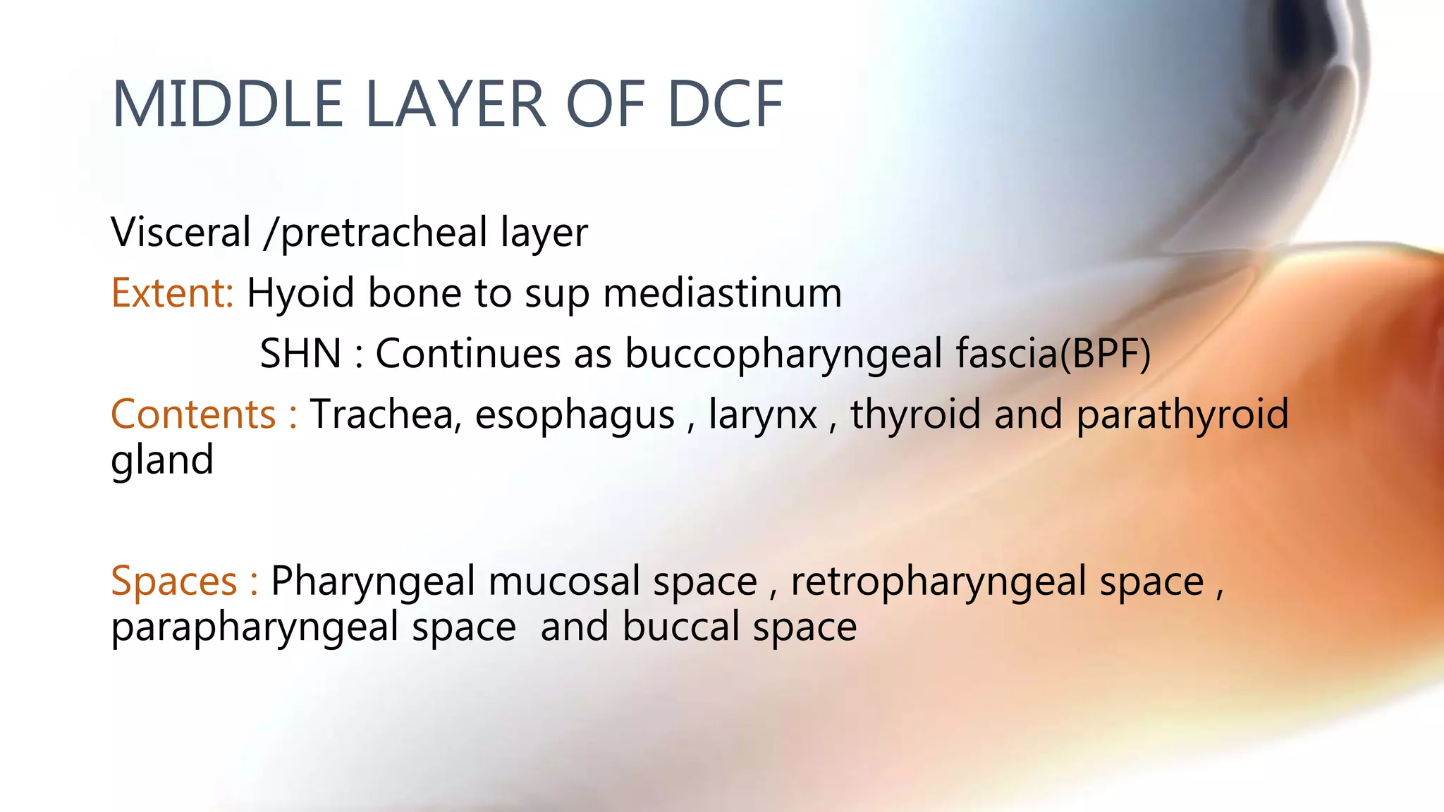 Visceral /pretracheal layer
Extent: Hyoid bone to sup mediastinum
SHN : Continues as buccopharyngeal fascia(BPF)
Contents : Trachea, esophagus , larynx , thyroid and parathyroid
gland
Spaces : Pharyngeal mucosal space , retropharyngeal space ,
parapharyngeal space and buccal space
MIDDLE LAYER OF DCF
 
