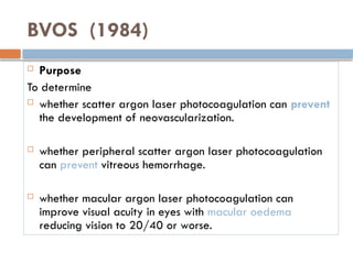 BVOS (1984)
 Purpose
To determine
 whether scatter argon laser photocoagulation can prevent
the development of neovascularization.
 whether peripheral scatter argon laser photocoagulation
can prevent vitreous hemorrhage.
 whether macular argon laser photocoagulation can
improve visual acuity in eyes with macular oedema
reducing vision to 20/40 or worse.
 